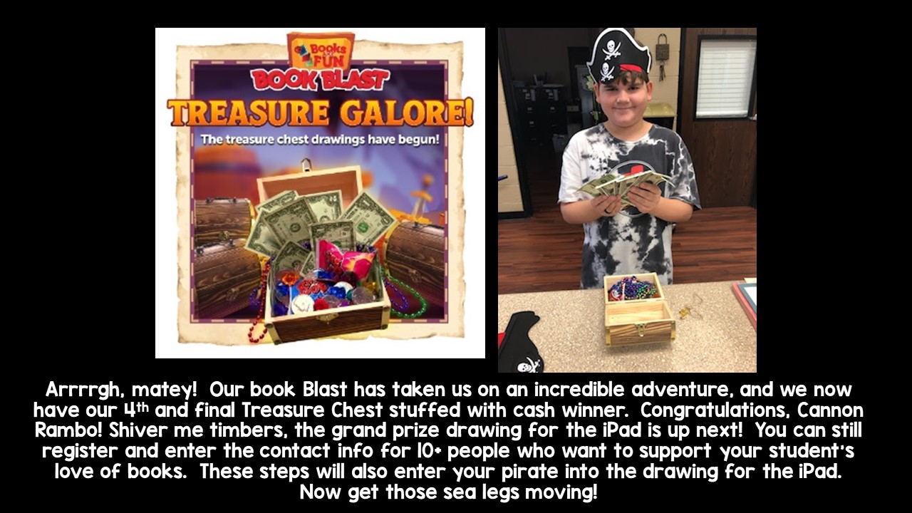 Arrrrgh, matey!  Our book Blast has taken us on an incredible adventure, and we now have our 4th and final Treasure Chest stuffed with cash winner.  Congratulations, Cannon Rambo! Shiver me timbers, the grand prize drawing for the iPad is up next!  You can still register and enter the contact info for 10+ people who want to support your student’s love of books.  These steps will also enter your pirate into the drawing for the iPad.  Now get those sea legs moving!