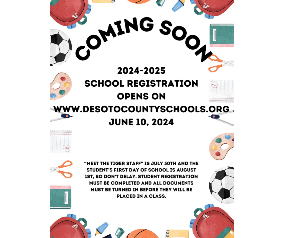 coming soon - school registration opens on June 10, 2024 www.desotocountyschools.org Meet the Tiger Staff - July 30th, 2024 Student's First Day - August 1st, All registration forms must be turned in and completed before they can be placed in a class.