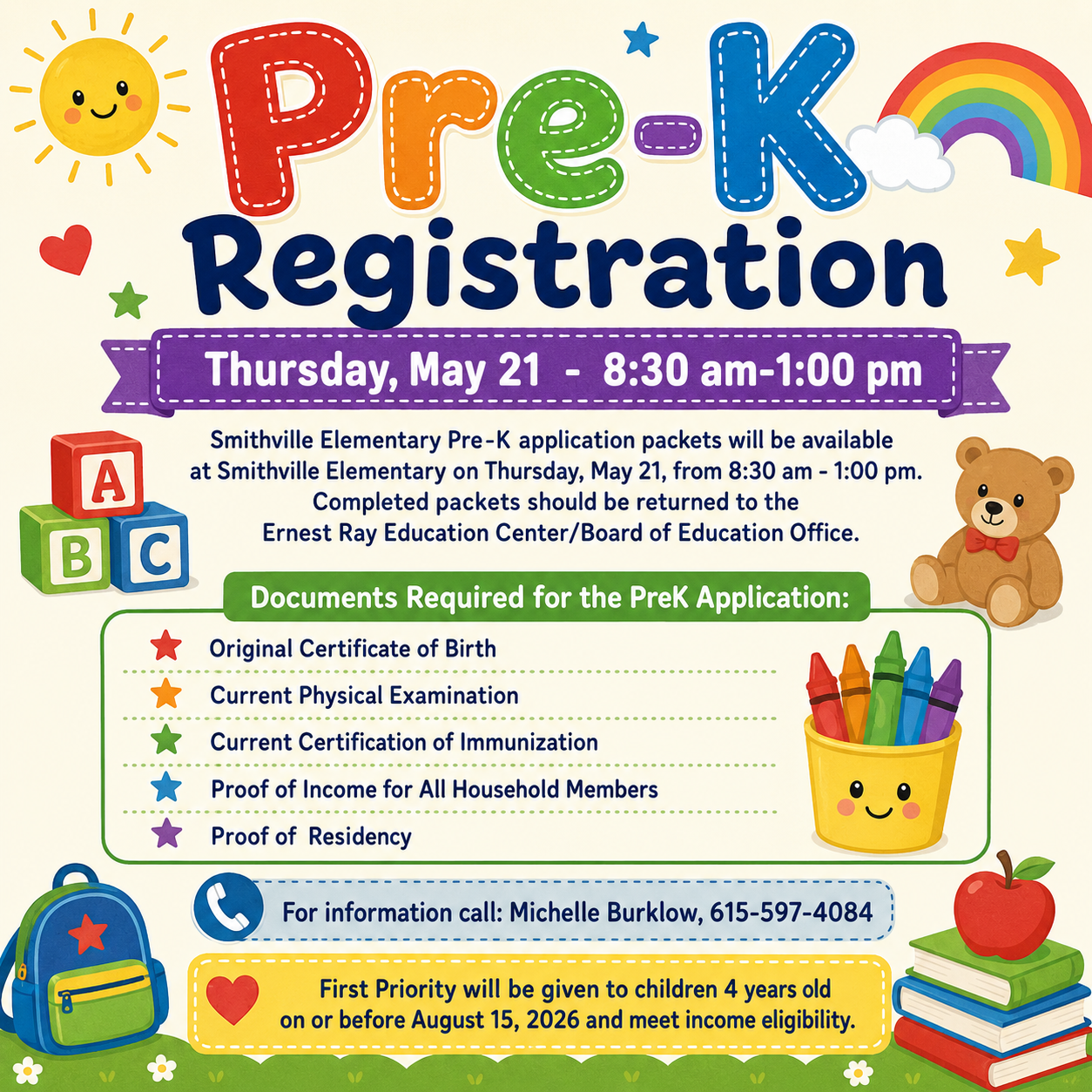 Pre-K Registration Thursday, May 21  -  8:30 am-1:00 pm Smithville Elementary Pre-K application packets will be available at Smithville Elementary on Thursday, May 21, from 8:30 am - 1:00 pm. Completed packets should be returned to the Ernest Ray Education Center/Board of Education Office.    Documents Required for the PreK Application: Original Certificate of Birth Current Physical Examination Current Certification of Immunization Proof of Income for All Household Members Proof of  Residency  For information call: Michelle Burklow, 615-597-4084  First Priority will be given to children 4 years old on or before August 15, 2026 and meet income eligibility.