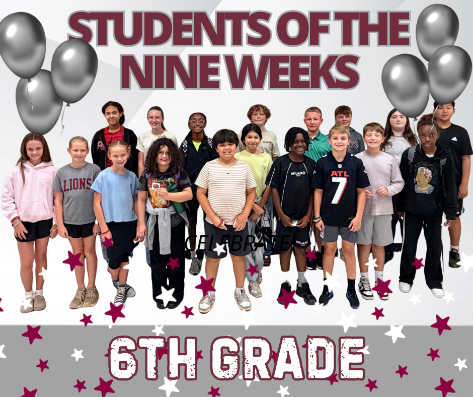 6th grade students of the nine weeks   6th Grade Victoria Portillo Amer Halem Addison Ward Khloe Reese Maddox Maxwell Caroline Cole Turner Webb Alas, Selena Lauren Houston Paisley Holloway Adelaide Austin  Addison Thompson Joshua Malone  David (Luke)  Perkins Bennett Parker Caden Anderson 7th Grade Brinleigh Henderson Londyn Walker Maci Wages (6th) Paisley Hannah Treyvon Mason Aiden Phinn Lowrie Whisenant Jacari Bracknell Sage Phillips Adrian Harrison Royal Burns Brooklyn Walker-Holt McKenzie Jennings Asher Holbrook Brynn Hall Carson Spencer Marleigh Atcheson 8th Grade Alan Corea Avanleigh Austin Maddie Eady Niya Beam Channing Russell Abigail Stokes Holly Eckstein Finley Maxwell Lila Gilland Presley Knowles Deacon Carwell Evolet Merino Skyler Vaughn Adaptive/CBI/Speech Addison Morrow Ra'Xa Shackleford Lake Sims Leo Pohm Connections Jason Ma Sydney Long Sawyer Dickinson Finley McGee   Keiren Head Lowrie Whisenant EmmaRyan Browning Royal Burns Norah Massey Cole Defnall Brannen Beutjer Ryleigh Brazil