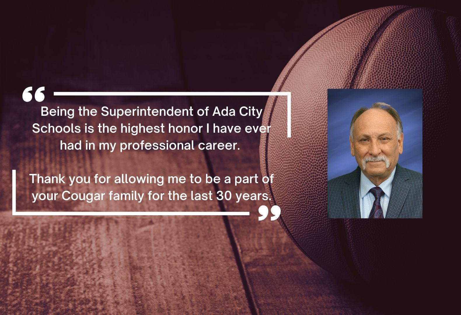 Being the Superintendent of Ada City Schools is the highest honor I have ever had in my professional career.   Thank you for allowing me to be a part of your Cougar family for the last 30 years.