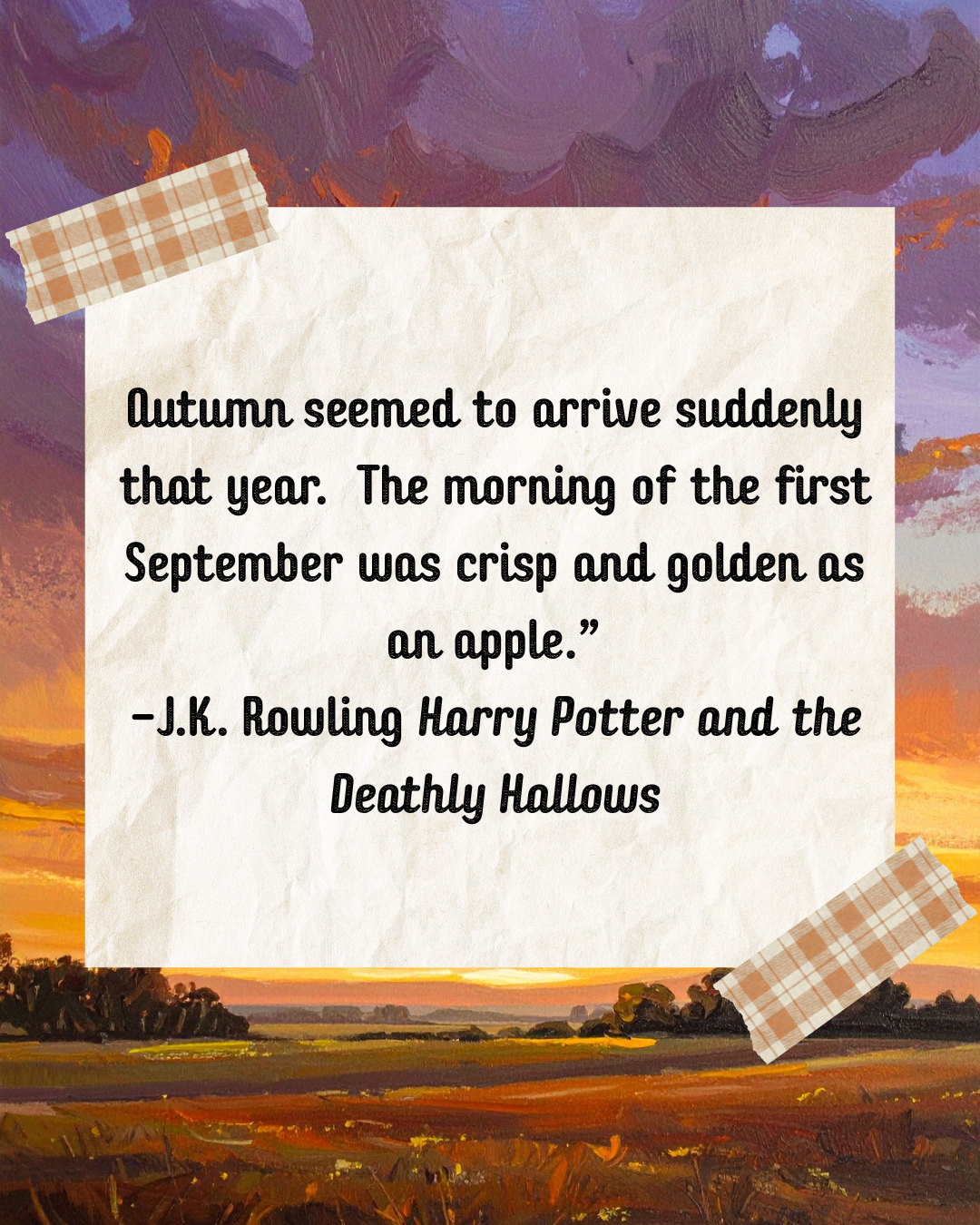 Autumn seemed to arrive suddenly that year.  The morning of the first September was crisp and golden as an apple.” -J.K. Rowling Harry Potter and the Deathly Hallows