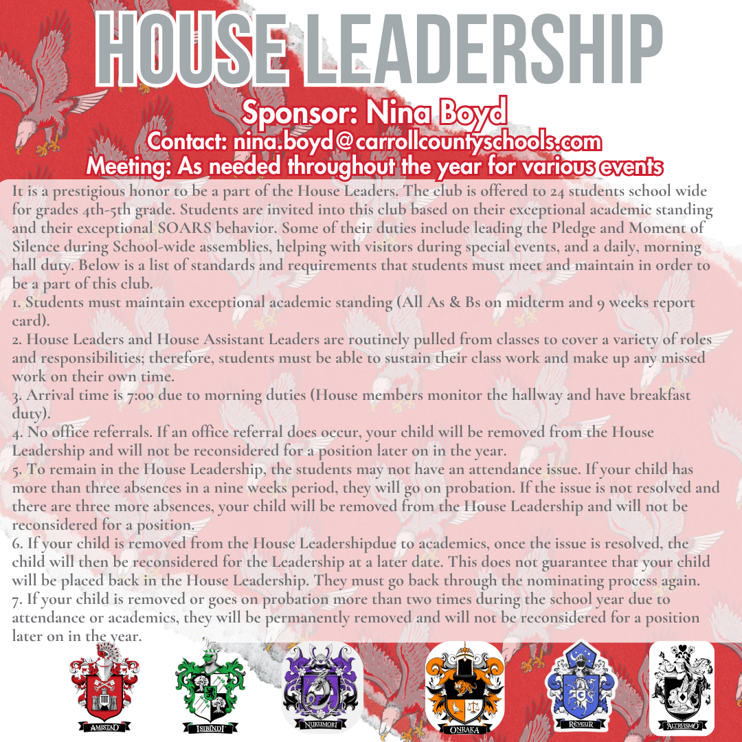 house leadership Sponsor: Nina Boyd Contact: nina.boyd@carrollcountyschools.com Meeting: As needed throughout the year for various events It is a prestigious honor to be a part of the House Leaders. The club is offered to 24 students school wide for grades 4th-5th grade. Students are invited into this club based on their exceptional academic standing and their exceptional SOARS behavior. Some of their duties include leading the Pledge and Moment of Silence during School-wide assemblies, helping with visitors during special events, and a daily, morning hall duty. Below is a list of standards and requirements that students must meet and maintain in order to be a part of this club. 1. Students must maintain exceptional academic standing (All As & Bs on midterm and 9 weeks report card). 2. House Leaders and House Assistant Leaders are routinely pulled from classes to cover a variety of roles and responsibilities; therefore, students must be able to sustain their class work and make up any missed work on their own time. 3. Arrival time is 7:00 due to morning duties (House members monitor the hallway and have breakfast duty). 4. No office referrals. If an office referral does occur, your child will be removed from the House Leadership and will not be reconsidered for a position later on in the year. 5. To remain in the House Leadership, the students may not have an attendance issue. If your child has more than three absences in a nine weeks period, they will go on probation. If the issue is not resolved and there are three more absences, your child will be removed from the House Leadership and will not be reconsidered for a position. 6. If your child is removed from the House Leadershipdue to academics, once the issue is resolved, the child will then be reconsidered for the Leadership at a later date. This does not guarantee that your child will be placed back in the House Leadership. They must go back through the nominating process again. 7. If your child is removed or goes on probation more than two times during the school year due to attendance or academics, they will be permanently removed and will not be reconsidered for a position later on in the year.