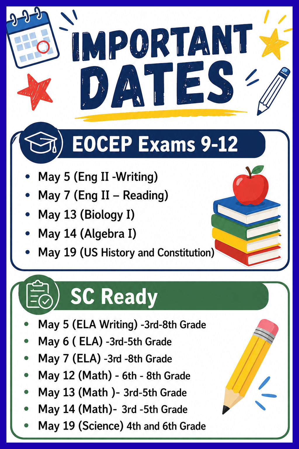 Important Dates school poster with colorful icons and two sections.  First section titled “EOCEP Exams 9-12” lists:  * May 5 (Eng II -Writing) * May 7 (Eng II – Reading) * May 13 (Biology I) * May 14 (Algebra I) * May 19 (US History and Constitution)  Second section titled “SC Ready” lists:  * May 5 (ELA Writing) -3rd-8th Grade * May 6 ( ELA) -3rd-5th Grade * May 7 (ELA) -3rd -8th Grade * May 12 (Math) - 6th - 8th Grade * May 13 (Math )- 3rd-5th Grade * May 14 (Math)- 3rd -5th Grade * May 19 (Science) 4th and 6th Grade  Design includes a calendar icon, stars, books with an apple, and a pencil on a clean white background.