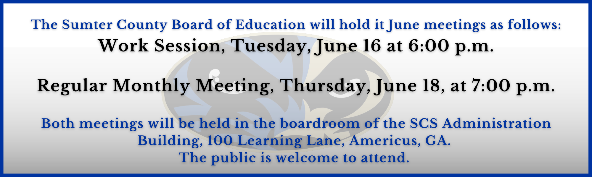 The Sumter County Board of Education will hold it June meetings as follows: Work Session, Tuesday, June 16 at 6:00 p.m.  Regular Monthly Meeting, Thursday, June 18, at 7:00 p.m.  Both meetings will be held in the boardroom of the SCS Administration Building, 100 Learning Lane, Americus, GA.  The public is welcome to attend. 