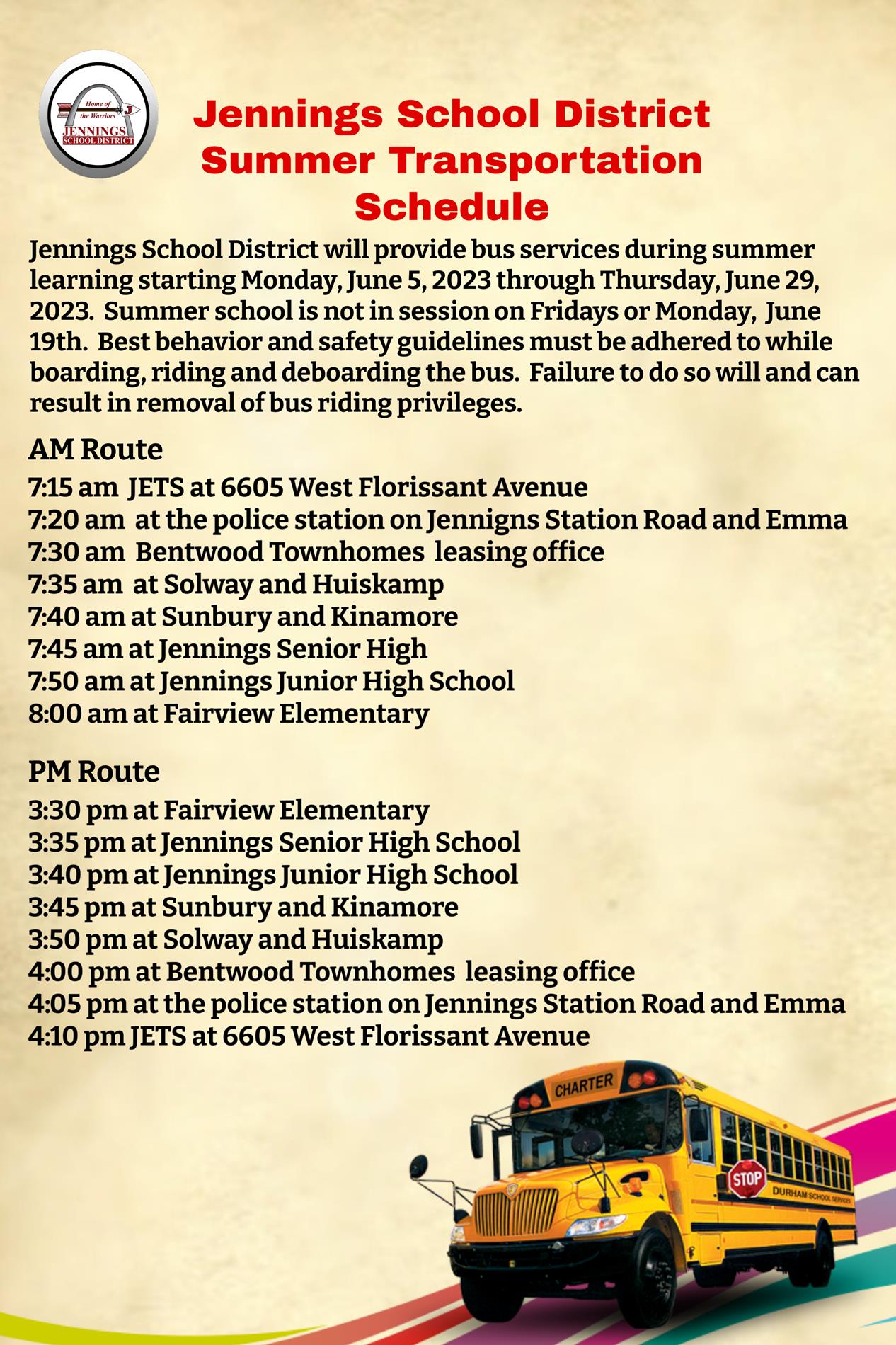 Jennings School District will provide bus services during summer learning starting Monday, June 5th, 2023 through Thursday, June 29, 2023. Summer school is not in session on Fridays or Monday, June 19th. Best behavior and safety guidelines must be adhered to while boarding, riding and deboarding the bus. Failure to do so will and can result in removal of bus riding privileges. 