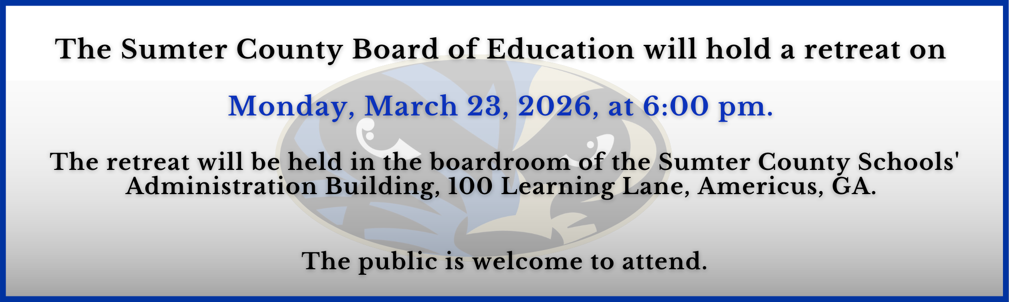 The Sumter County Board of Education will hold a retreat on   Monday, March 23, 2026, at 6:00 pm.   The retreat will be held in the boardroom of the Sumter County Schools' Administration Building, 100 Learning Lane, Americus, GA.    The public is welcome to attend.