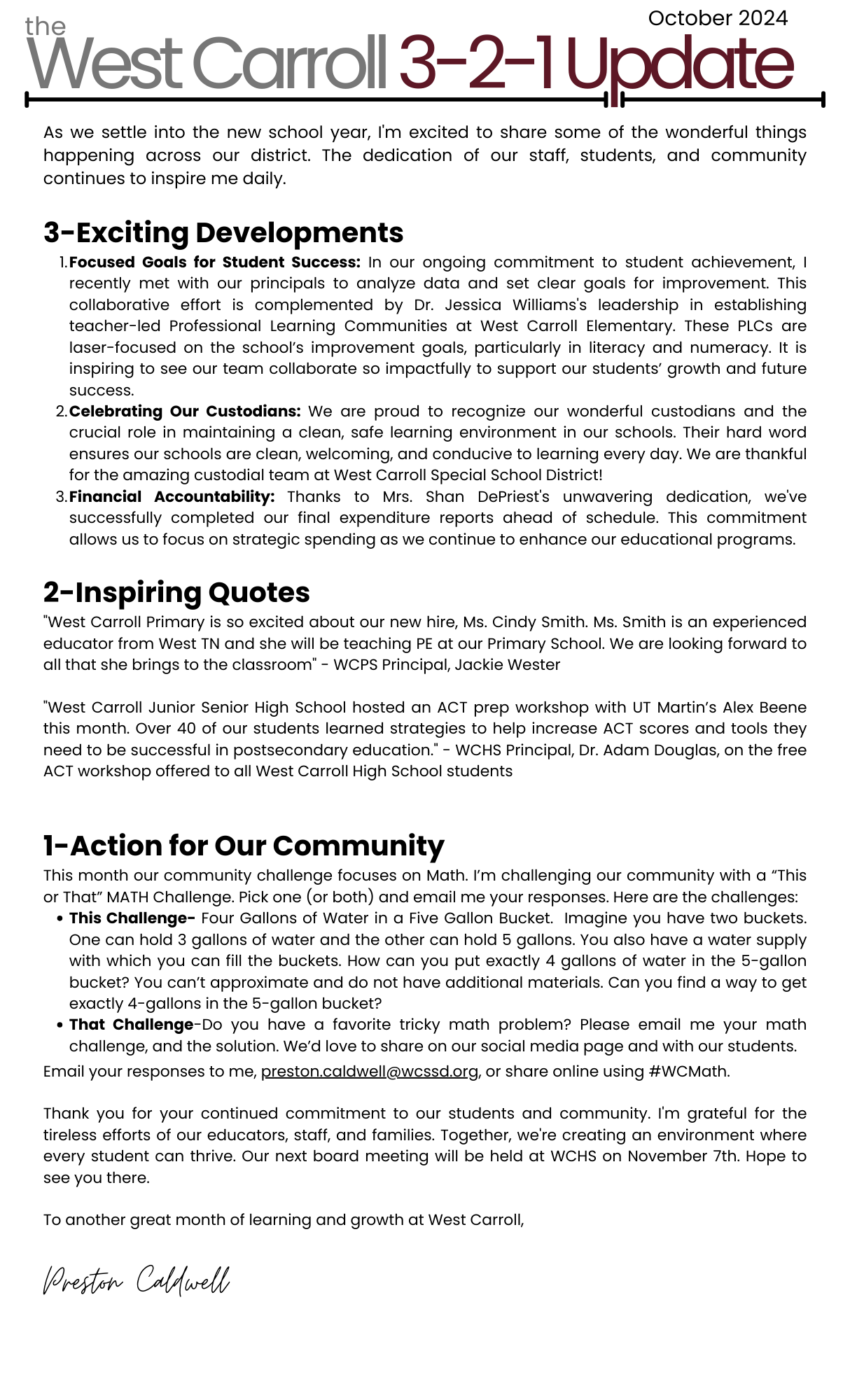 As we settle into the new school year, I'm excited to share some of the wonderful things happening across our district. The dedication of our staff, students, and community continues to inspire me daily.  3-Exciting Developments Focused Goals for Student Success: In our ongoing commitment to student achievement, I recently met with our principals to analyze data and set clear goals for improvement. This collaborative effort is complemented by Dr. Jessica Williams's leadership in establishing teacher-led Professional Learning Communities at West Carroll Elementary. These PLCs are laser-focused on the school’s improvement goals, particularly in literacy and numeracy. It is inspiring to see our team collaborate so impactfully to support our students’ growth and future success. Celebrating Our Custodians: We are proud to recognize our wonderful custodians and the crucial role in maintaining a clean, safe learning environment in our schools. Their hard word ensures our schools are clean, welcoming, and conducive to learning every day. We are thankful for the amazing custodial team at West Carroll Special School District! Financial Accountability: Thanks to Mrs. Shan DePriest's unwavering dedication, we've successfully completed our final expenditure reports ahead of schedule. This commitment allows us to focus on strategic spending as we continue to enhance our educational programs.  2-Inspiring Quotes "West Carroll Primary is so excited about our new hire, Ms. Cindy Smith. Ms. Smith is an experienced educator from West TN and she will be teaching PE at our Primary School. We are looking forward to all that she brings to the classroom" - WCPS Principal, Jackie Wester  "West Carroll Junior Senior High School hosted an ACT prep workshop with UT Martin’s Alex Beene this month. Over 40 of our students learned strategies to help increase ACT scores and tools they need to be successful in postsecondary education." - WCHS Principal, Dr. Adam Douglas, on the free ACT workshop offered to all West Carroll High School students   1-Action for Our Community This month our community challenge focuses on Math. I’m challenging our community with a “This or That” MATH Challenge. Pick one (or both) and email me your responses. Here are the challenges: This Challenge- Four Gallons of Water in a Five Gallon Bucket.  Imagine you have two buckets. One can hold 3 gallons of water and the other can hold 5 gallons. You also have a water supply with which you can fill the buckets. How can you put exactly 4 gallons of water in the 5-gallon bucket? You can’t approximate and do not have additional materials. Can you find a way to get exactly 4-gallons in the 5-gallon bucket? That Challenge-Do you have a favorite tricky math problem? Please email me your math challenge, and the solution. We’d love to share on our social media page and with our students.  Email your responses to me, preston.caldwell@wcssd.org, or share online using #WCMath.    Thank you for your continued commitment to our students and community. I'm grateful for the tireless efforts of our educators, staff, and families. Together, we're creating an environment where every student can thrive. Our next board meeting will be held at WCHS on November 7th. Hope to see you there.  To another great month of learning and growth at West Carroll,  Preston Caldwell