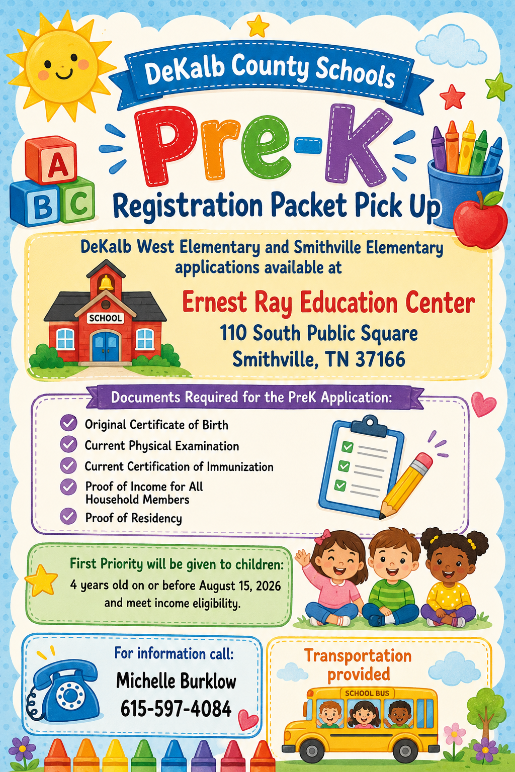 DeKalb County Schools Pre-K Registration Packet Pick Up  DeKalb West Elementary and Smithville Elementary  applications available at  Ernest Ray Education Center 110 South Public Square Smithville, TN 37166  Documents Required for the PreK Application: Original Certificate of Birth Current Physical Examination Current Certification of Immunization Proof of Income for All Household Members  Proof of Residency First Priority will be given to children: 4 years old on or before August 15, 2026  and meet income eligibility. For information call: Michelle Burklow 615-597-4084 Transportation provided