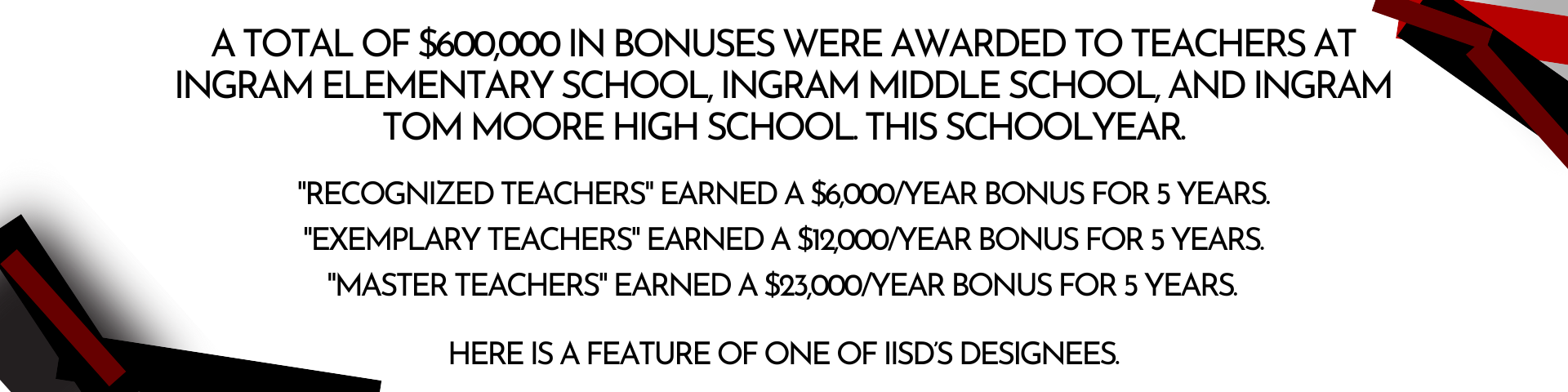 Header Describing Teacher Incentive Allotment: A total of $600,000 in bonuses were awarded to teachers at Ingram Elementary School, Ingram Middle School, and Ingram Tom Moore High School. this schoolyear.  "Recognized Teachers" earned a $6,000/year bonus for 5 years  "Exemplary Teachers" earned a $12,000/year bonus for 5 years  ﻿"Master Teachers" earned a $23,000/year bonus for 5 years  Here is a feature of one of IISD’s Designees