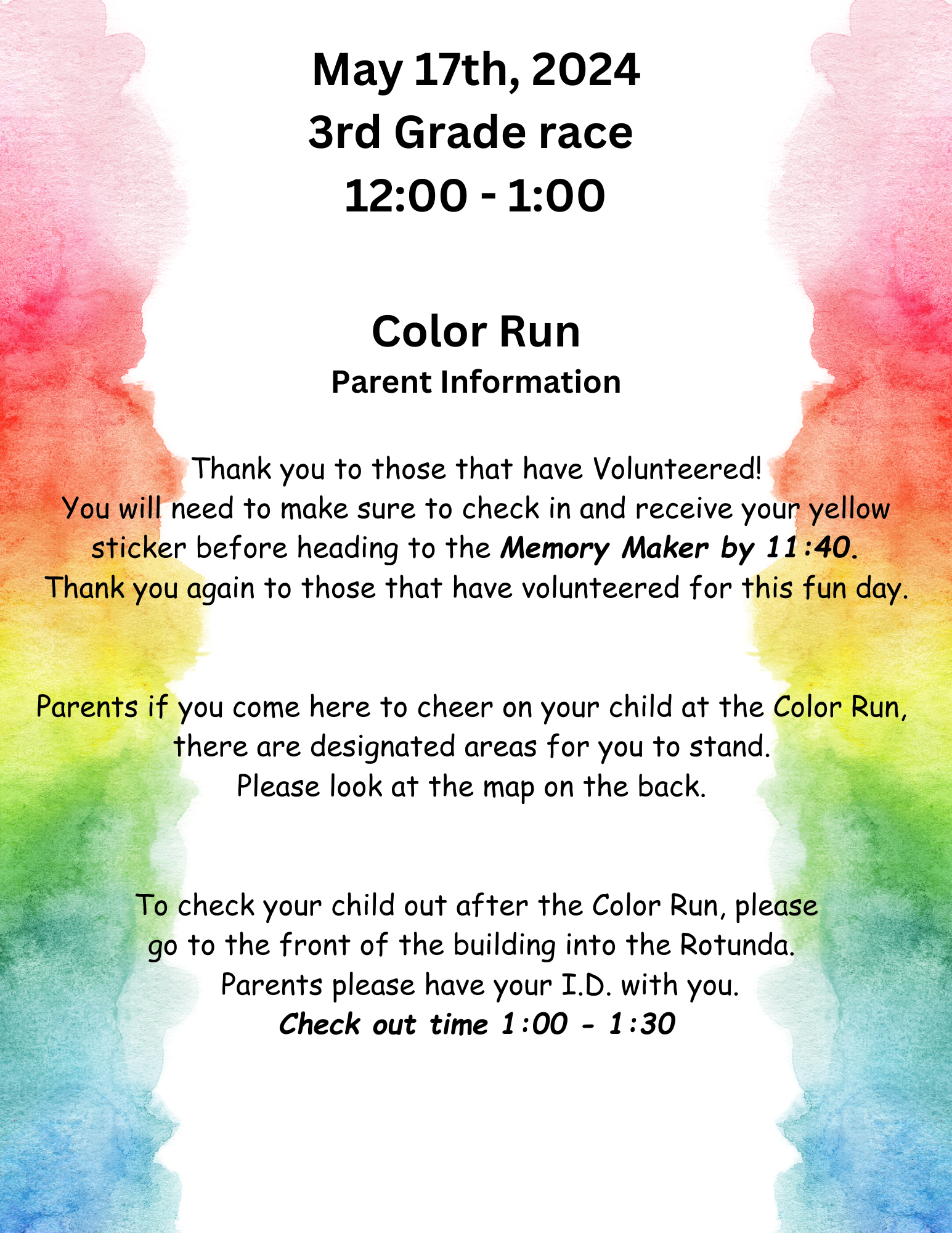 May 17th, 2024 3rd Grade race  12:00 - 1:00  Thank you to those that have Volunteered! You will need to make sure to check in and receive your yellow sticker before heading to the Memory Maker by 11:40. Thank you again to those that have volunteered for this fun day.   Parents if you come here to cheer on your child at the Color Run,  there are designated areas for you to stand.  Please look at the map on the back.    To check your child out after the Color Run, please go to the front of the building into the Rotunda.   Parents please have your I.D. with you. Check out time 1:00 - 1:30