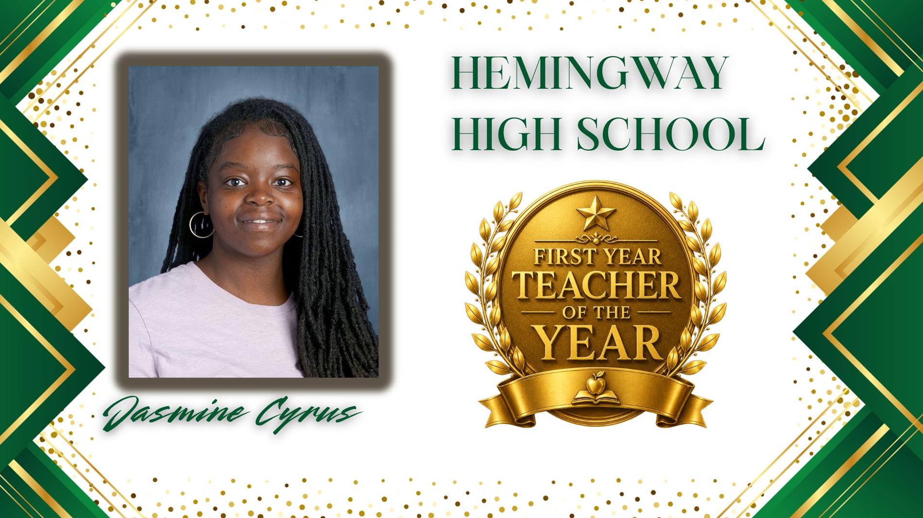 Graphic honoring Jasmine Cyrus as First Year Teacher of the Year for Hemingway High School. The design features a professional portrait of  on the left and a large gold “First Year Teacher of the Year” award emblem on the right. The background is white with green and gold geometric borders and gold confetti accents. The text "Hemingway High School” appears above the award, and “Jasmine Cyrus" is displayed in green script at the bottom.
