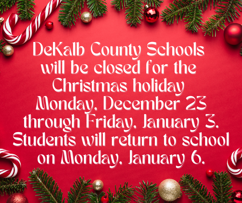 DeKalb County Schools  will be closed for the  Christmas holiday  Monday, December 23 through Friday, January 3. Students will return to school on Monday, January 6.