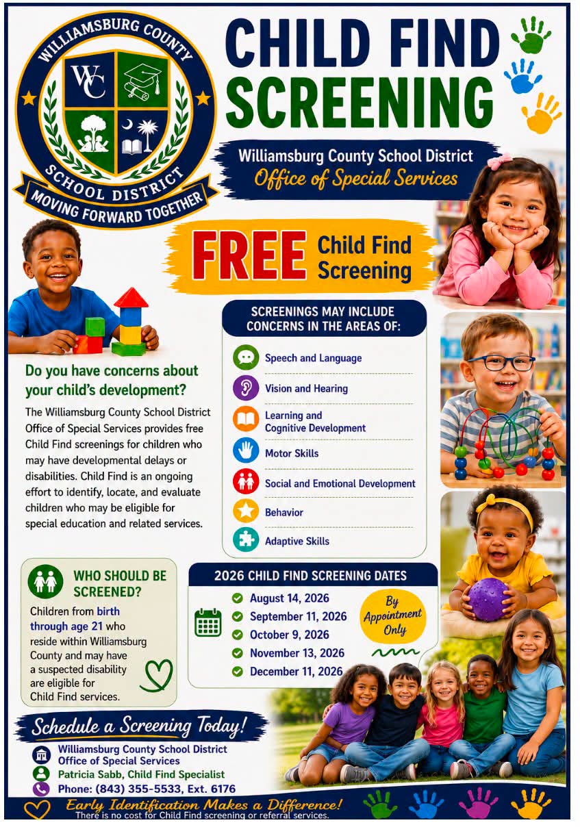 Colorful Williamsburg County School District Child Find Screening flyer promoting free developmental screenings for children from birth through age 21 who reside in Williamsburg County and may have a suspected disability. Screening areas may include speech and language, vision and hearing, learning and cognitive development, motor skills, social and emotional development, behavior, and adaptive skills. 2026 screening dates are August 14, September 11, October 9, November 13, and December 11, by appointment only. To schedule a screening, contact Patricia Sabb, Child Find Specialist, at (843) 355-5533, Ext. 6176. The flyer features the district logo, colorful handprints, and photos of smiling children. Colorful Williamsburg County School District Child Find Screening flyer promoting free developmental screenings for children from birth through age 21 who reside in Williamsburg County and may have a suspected disability. Screening areas may include speech and language, vision and hearing, learning and cognitive development, motor skills, social and emotional development, behavior, and adaptive skills. 2026 screening dates are August 14, September 11, October 9, November 13, and December 11, by appointment only. To schedule a screening, contact Patricia Sabb, Child Find Specialist, at (843) 355-5533, Ext. 6176. The flyer features the district logo, colorful handprints, and photos of smiling children.