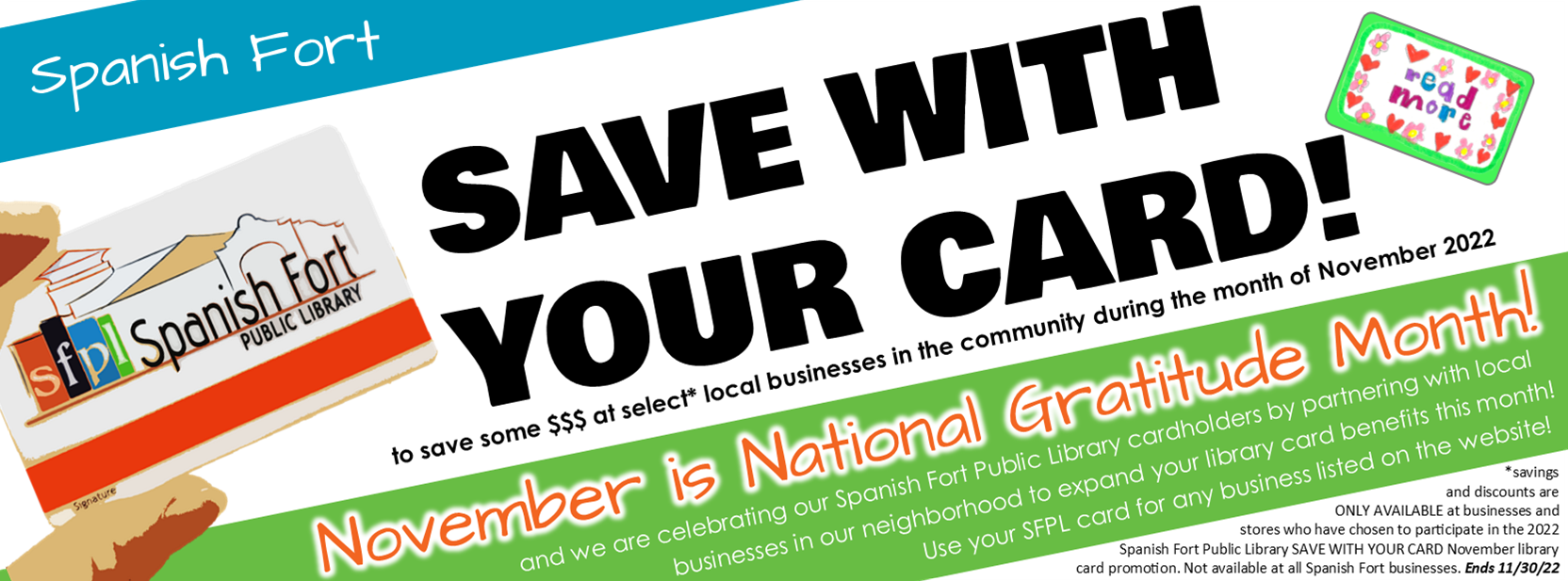 SAVE WITH YOUR CARD! Save some $$$ at select* local businesses in the community during the month of November 2022 November is National Gratitude Month and we are celebrating our Spanish Fort Public Library cardholders by partnering with local                        businesses in our neighborhood to expand your library card benefits this month!  Use your SFPL card for any business listed on the website! *savings and discounts are ONLY AVAILABLE at businesses and  stores who have chosen to participate in the 2022 Spanish Fort Public Library SAVE WITH YOUR CARD November library card promotion. Not available at all Spanish Fort businesses. Ends 11/30/22