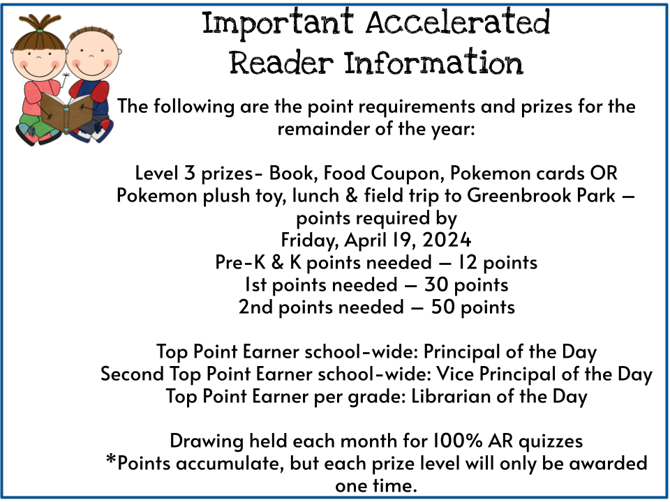 Important Accelerated  Reader Information  The following are the point requirements and prizes for the  remainder of the year:  Level 3 prizes- Book, Food Coupon, Pokemon cards OR Pokemon plush toy, lunch & field trip to Greenbrook Park – points required by  Friday, April 19, 2024 Pre-K & K points needed – 12 points 1st points needed – 30 points 2nd points needed – 50 points  Top Point Earner school-wide: Principal of the Day Second Top Point Earner school-wide: Vice Principal of the Day Top Point Earner per grade: Librarian of the Day  Drawing held each month for 100% AR quizzes *Points accumulate, but each prize level will only be awarded one time.