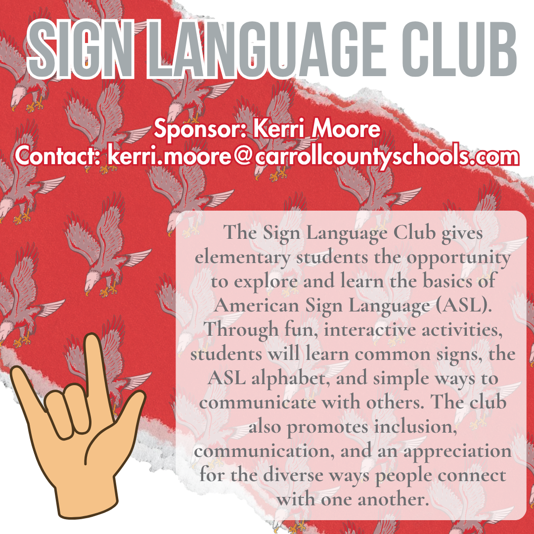 sign language club Sponsor: Kerri Moore Contact: kerri.moore@carrollcountyschools.com The Sign Language Club gives elementary students the opportunity to explore and learn the basics of American Sign Language (ASL). Through fun, interactive activities, students will learn common signs, the ASL alphabet, and simple ways to communicate with others. The club also promotes inclusion, communication, and an appreciation for the diverse ways people connect with one another.