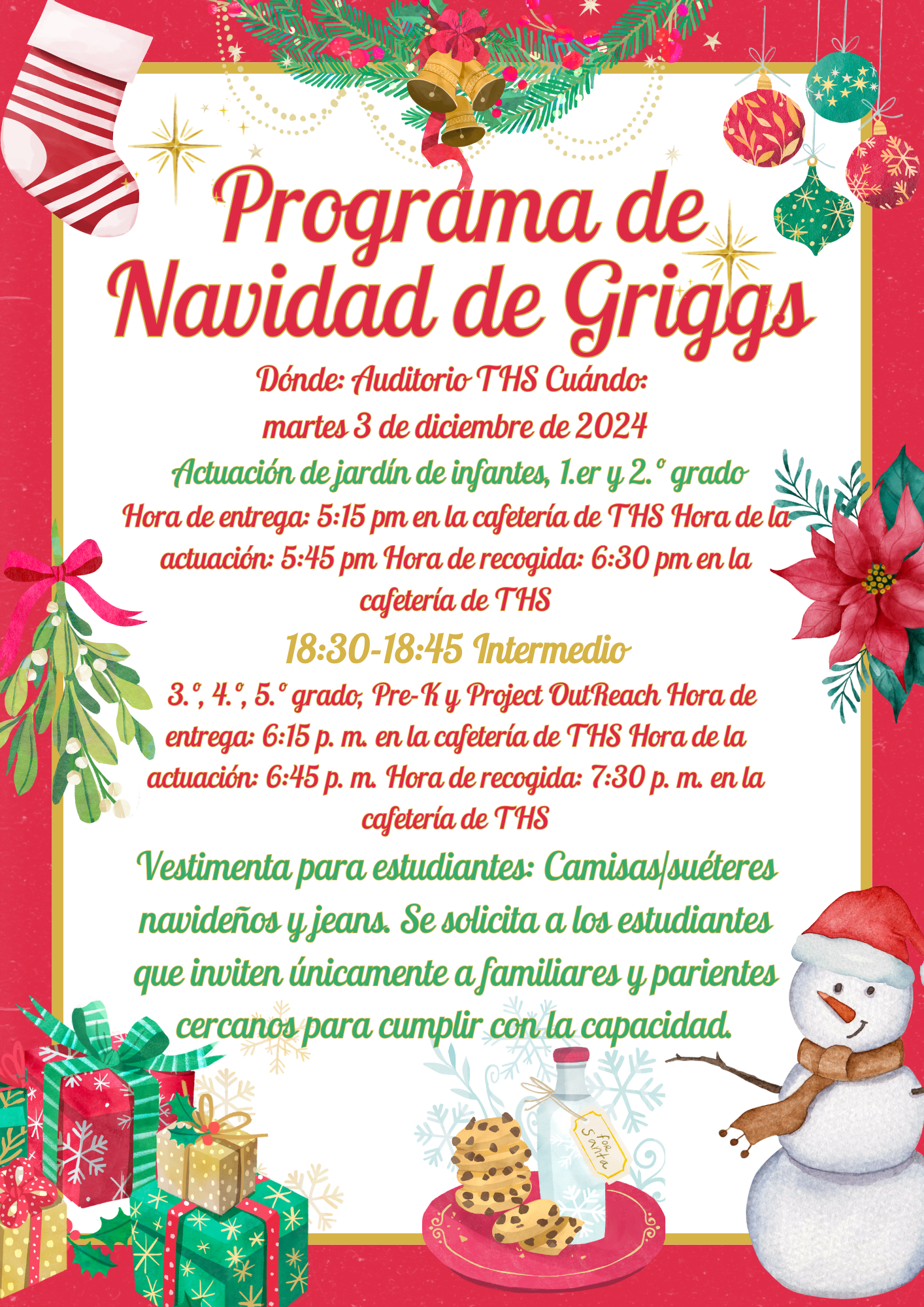 Programa de Navidad de Griggs Programa de Navidad de Griggs Dónde: Auditorio THS Cuándo: martes 3 de diciembre de 2024 Actuación de jardín de infantes, 1.er y 2.º grado Hora de entrega: 5:15 pm en la cafetería de THS Hora de la actuación: 5:45 pm Hora de recogida: 6:30 pm en la cafetería de THS 18:30-18:45 Intermedio 3.º, 4.º, 5.º grado, Pre-K y Project OutReach Hora de entrega: 6:15 p. m. en la cafetería de THS Hora de la actuación: 6:45 p. m. Hora de recogida: 7:30 p. m. en la cafetería de THS Vestimenta para estudiantes: Camisas/suéteres navideños y jeans. Se solicita a los estudiantes que inviten únicamente a familiares y parientes cercanos para cumplir con la capacidad. Dónde: Auditorio THS Cuándo: martes 3 de diciembre de 2024 Actuación de jardín de infantes, 1.er y 2.º grado Hora de entrega: 5:15 pm en la cafetería de THS Hora de la actuación: 5:45 pm Hora de recogida: 6:30 pm en la cafetería de THS 18:30-18:45 Intermedio 3.º, 4.º, 5.º grado, Pre-K y Project OutReach Hora de entrega: 6:15 p. m. en la cafetería de THS Hora de la actuación: 6:45 p. m. Hora de recogida: 7:30 p. m. en la cafetería de THS Vestimenta para estudiantes: Camisas/suéteres navideños y jeans. Se solicita a los estudiantes que inviten únicamente a familiares y parientes cercanos para cumplir con la capacidad.