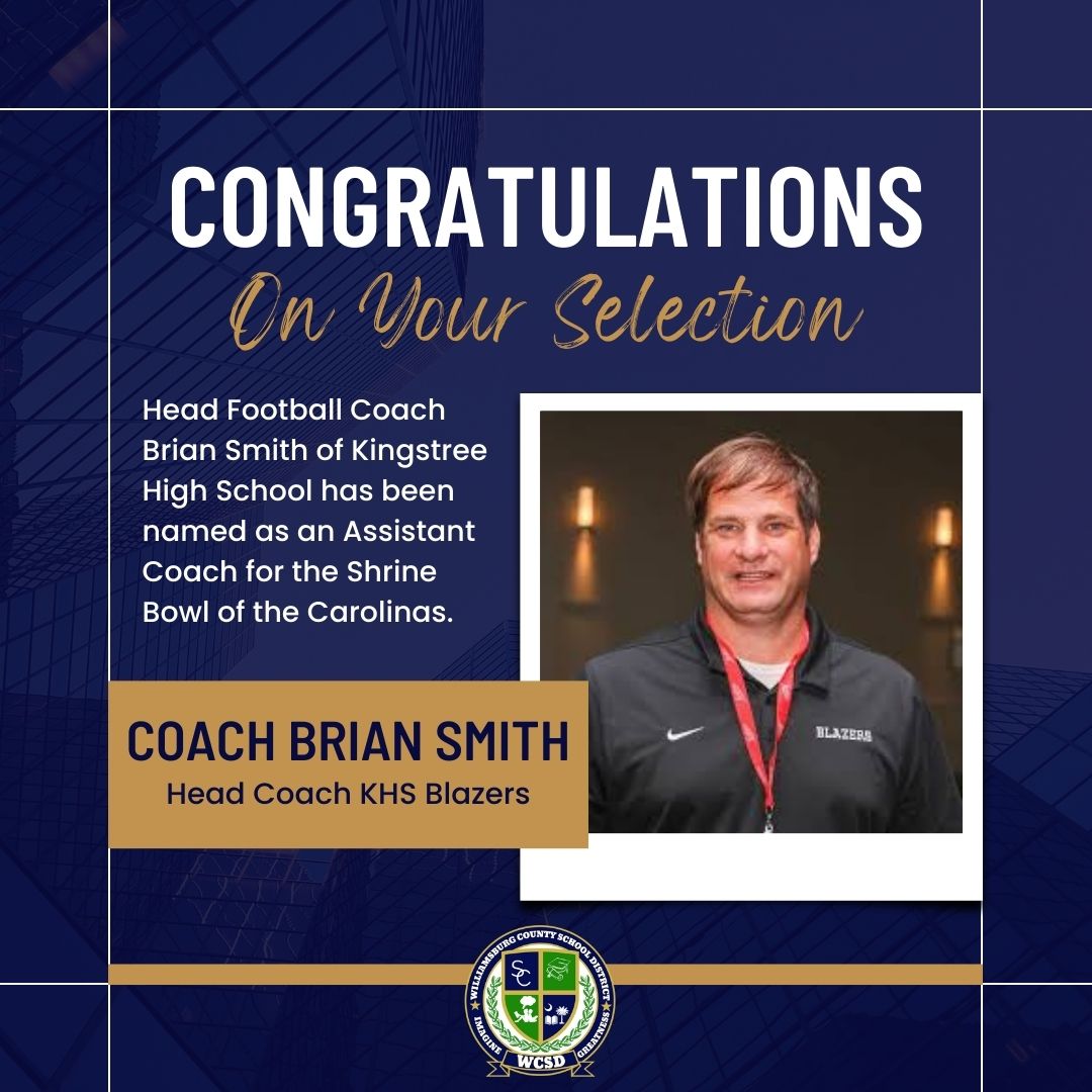 Congratulations on your selection. Head football coach Brian Smith of Kingstree High School has been named as an Assistant Coach for the Shrine Bowl of the Carolinas. Coach Brian Smith Head Coach KHS Blazers. Picture of Coach Smith LOGO Williamsburg County School District Imagine Greatness WCSD 