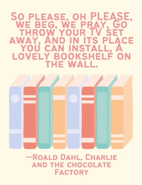 So please, oh PLEASE, we beg, we pray, Go throw your TV set away, And in its place you can install, A lovely bookshelf on the wall. Roald Dahl, Charlie and the chocolate Factory