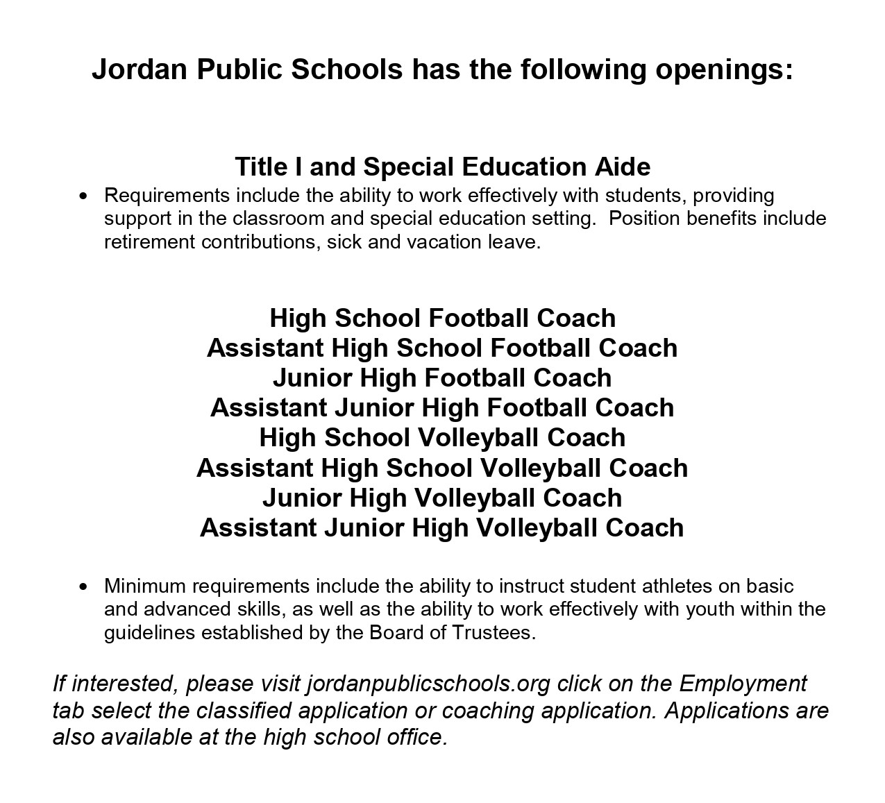 Jordan Public Schools has the following openings: Title I and Special Education Aide Requirements include the ability to work effectively with students, providing support in the classroom and special education setting. Position benefits include retirement contributions, sick and vacation leave. High School Football Coach, Assistant High School Football Coach, Junior High Football Coach, Assistant Junior High Football Coach, High School Volleyball Coach, Assistant High School Volleyball Coach, Junior HIgh Volleyball coach, Assistant Junior High Volleyball Coach Minimum requirements include the ability to instruct student athletes on basic and advanced skills, as well as the ability to work effectively with youth within the guidelines established by the Board of Trustees. If interested, please visit jordanpublicschools.org click on the Employment tab select the classified application or coaching application. Applications are also available at the high school office. 
