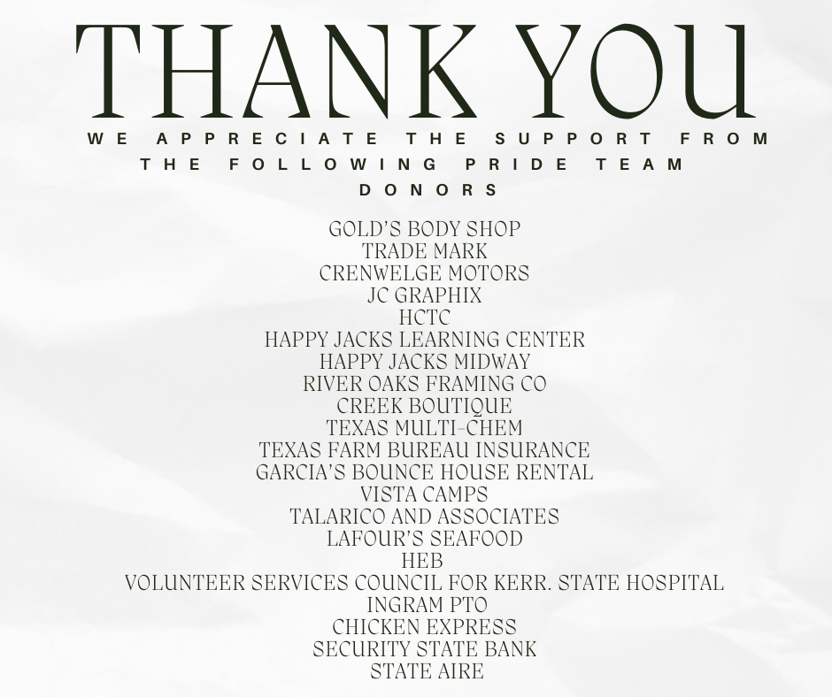 Thank you. We appreciate the support from the following pride team donors. GOLD’S BODY SHOP  TRADE MARK  CRENWELGE MOTORS  JC GRAPHIX  HCTC  HAPPY JACKS LEARNING CENTER  HAPPY JACKS MIDWAY  RIVER OAKS FRAMING CO  CREEK BOUTIQUE  TEXAS MULTI-CHEM  TEXAS FARM BUREAU INSURANCE  GARCIA’S BOUNCE HOUSE RENTAL  VISTA CAMPS  TALARICO AND ASSOCIATES  LAFOUR’S SEAFOOD  HEB   VOLUNTEER SERVICES COUNCIL FOR KERR. STATE HOSPITAL  INGRAM PTO CHICKEN EXPRESS  SECURITY STATE BANK  STATE AIRE 