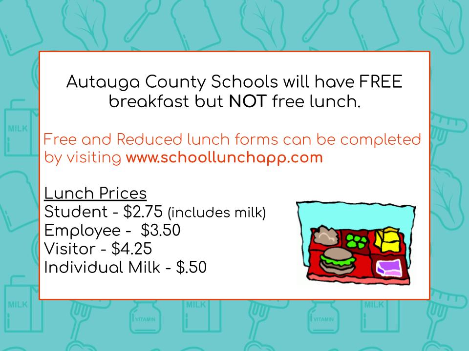 Autauga County Schools will have FREE breakfast but NOT free lunch.  Free and Reduced lunch forms can be completed by visiting www.schoollunchapp.com  Lunch Prices Student - $2.75 (includes milk) Employee -  $3.50 Visitor - $4.25 Individual Milk - $.50