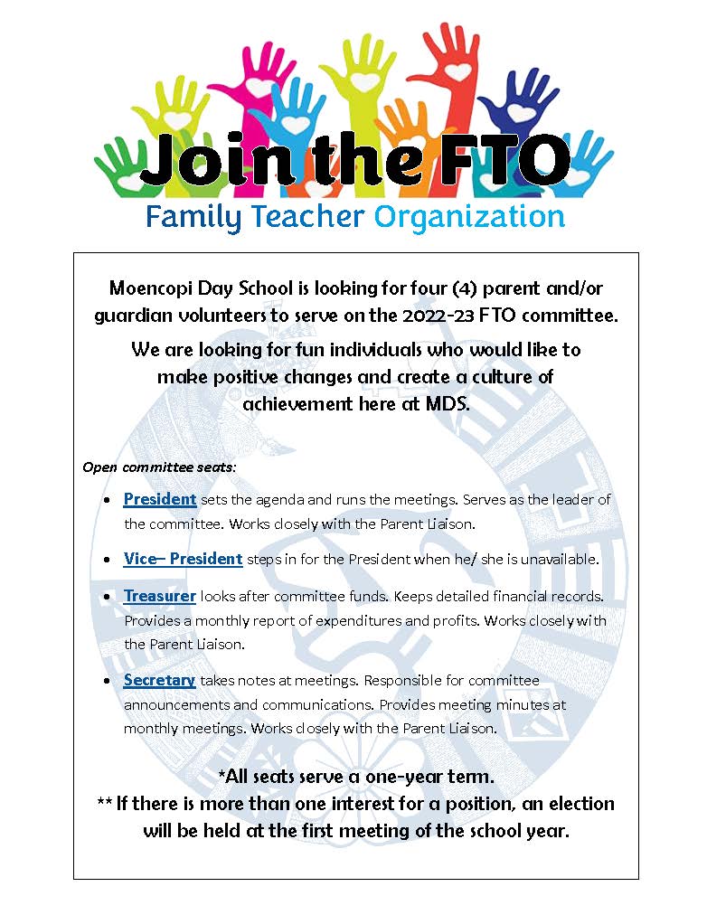 Moencopi Day School is looking for four (4) parent and/or guardian volunteers to serve on the 2022-23 FTO committee. We are looking for fun individuals who would like to make positive changes and create a culture of achievement here at MDS. Open committee seats:  President sets the agenda and runs the meetings. Serves as the leader of the committee. Works closely with the Parent Liaison.  Vice– President steps in for the President when he/ she is unavailable.  Treasurer looks after committee funds. Keeps detailed financial records. Provides a monthly report of expenditures and profits. Works closely with the Parent Liaison.  Secretary takes notes at meetings. Responsible for committee announcements and communications. Provides meeting minutes at monthly meetings. Works closely with the Parent Liaison. *All seats serve a one-year term. ** If there is more than one interest for a position, an election will be held at the first meeting of the school year.