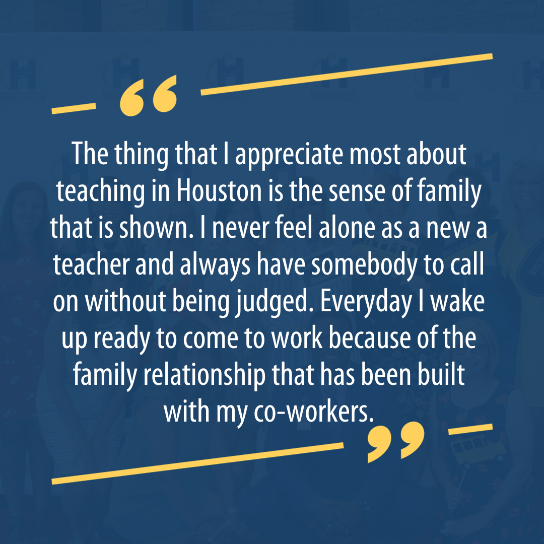 The thing that I appreciate most about teaching in Houston is the sense of family that is shown. I never feel alone as a new a teacher and always have somebody to call on without being judged. Everyday I wake up ready to come to work because of the family relationship that has been built with my co-workers.