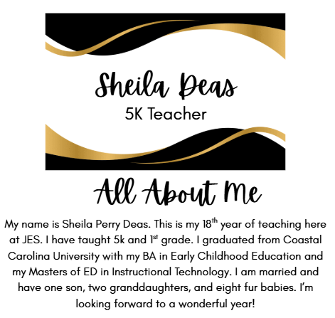 Sheila Deas 5K Teacher All About Me My name is Sheila Perry Deas. This is my 18th year of teaching here at JES. I have taught 5k and 1st grade. I graduated from Coastal Carolina University with my BA in Early Childhood Education and my Masters of ED in Instructional Technology. I am married and have one son, two granddaughters, and eight fur babies. I’m looking forward to a wonderful year!