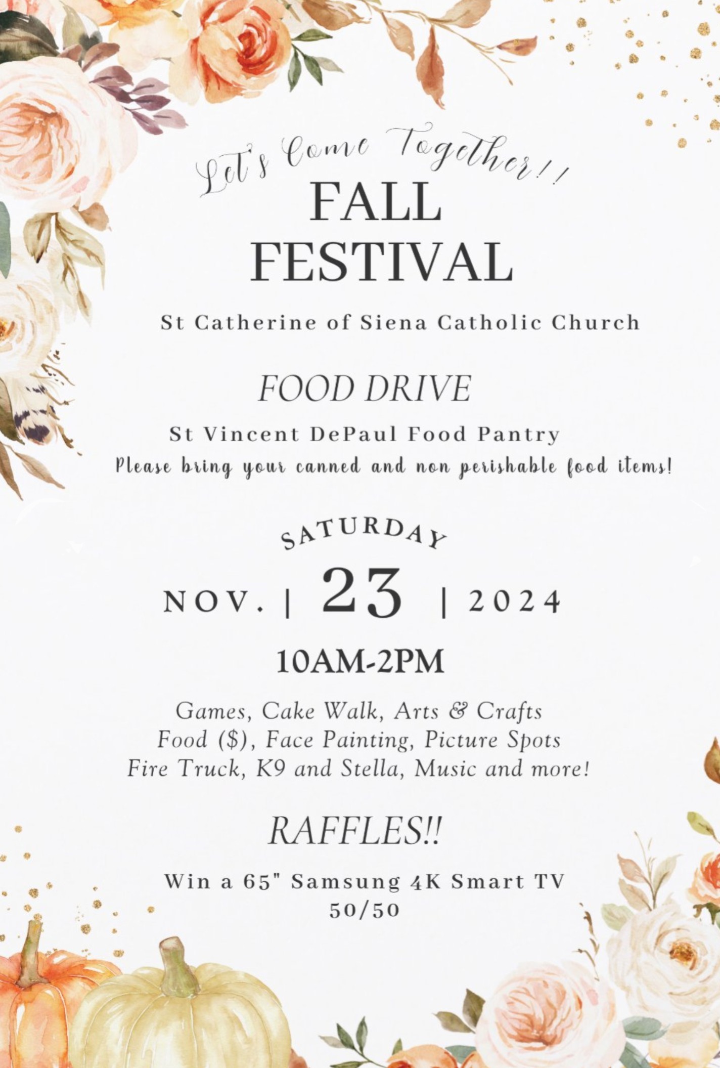 Let’s Come Together! Fall Festival. St. Catherine of Siena Catholic Church. Food Drive, St. Vincent DePaul Food Pantry. Please bring your canned and non-perishable food items! Saturday, November 23, 2024, 10AM-2PM. Games, Cake Walk, Arts & Crafts, Food, Face Painting, Picture Spots, Fire Truck, K9 and Stella, Music and more! Raffles! Win a 65” Samsung 4K Smart TV. 50/50.