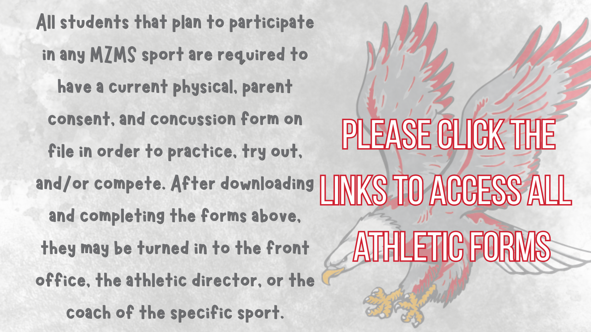 Students that plan to participate in a MZMS sport are required to have a current physical, parent consent, and concussion form on file in order to practice, try out, or compete. After downloading and completing the forms above, they may be turned in to the front office, the athletic director, or the coach of the specific sport. Please click the links to access all athletic forms