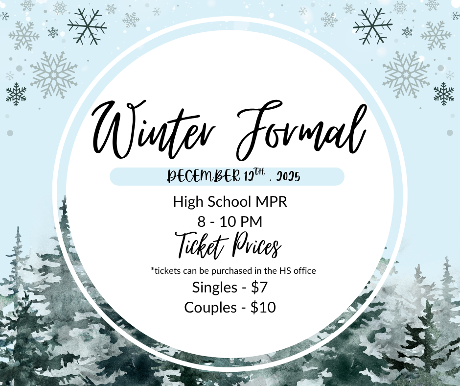 Winter Formal December 12th, 2025 High School MPR 8-10 PM Ticket Prices * Tickets can be purchased in the HS office Singles -$7 Couples -$10