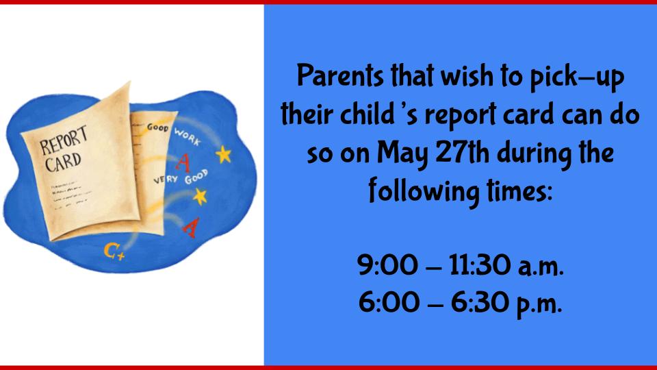 Parents that wish to pick-up their child’s report card can do so on May 27th during the following times:  9:00 - 11:30 a.m. 6:00 - 6:30 p.m.