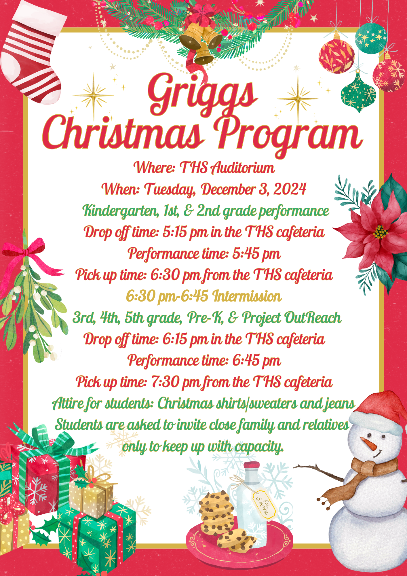 Griggs Christmas Program Griggs Christmas Program Where: THS Auditorium When: Tuesday, December 3, 2024 Kindergarten, 1st, & 2nd grade performance Drop off time: 5:15 pm in the THS cafeteria Performance time: 5:45 pm Pick up time: 6:30 pm from the THS cafeteria 6:30 pm-6:45 Intermission 3rd, 4th, 5th grade, Pre-K, & Project OutReach Drop off time: 6:15 pm in the THS cafeteria Performance time: 6:45 pm Pick up time: 7:30 pm from the THS cafeteria Attire for students: Christmas shirts/sweaters and jeans Students are asked to invite close family and relatives only to keep up with capacity. Where: THS Auditorium When: Tuesday, December 3, 2024 Kindergarten, 1st, & 2nd grade performance Drop off time: 5:15 pm in the THS cafeteria Performance time: 5:45 pm Pick up time: 6:30 pm from the THS cafeteria 6:30 pm-6:45 Intermission 3rd, 4th, 5th grade, Pre-K, & Project OutReach Drop off time: 6:15 pm in the THS cafeteria Performance time: 6:45 pm Pick up time: 7:30 pm from the THS cafeteria Attire for students: Christmas shirts/sweaters and jeans Students are asked to invite close family and relatives only to keep up with capacity.