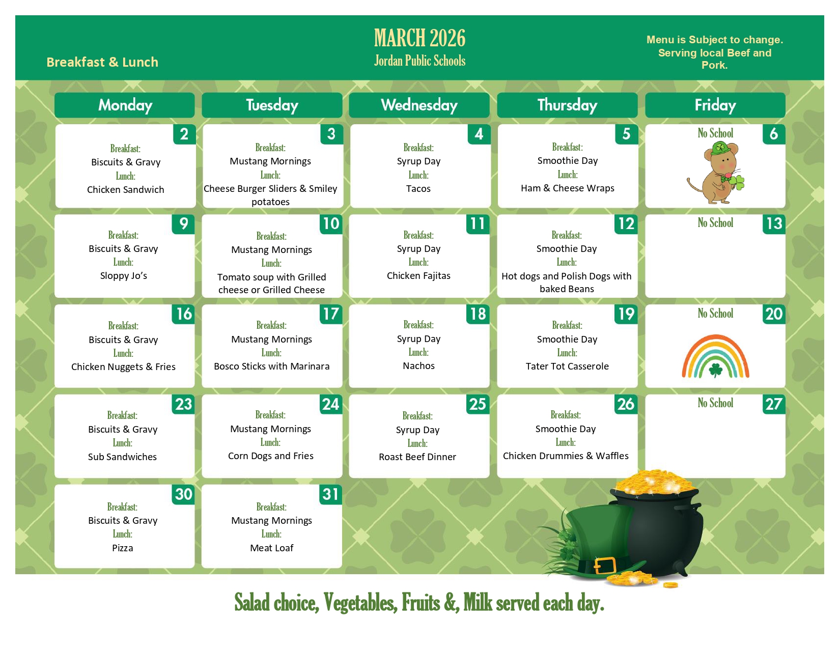 March 2026 Jordan Public Schools Breakfast & LUnch Menu is Subject o change . serving local beef and pork. Monday 2 Breakfast Biscuits & Gravy Lunch Chicken Sandwich Tuesday 3 breakfast mustang mornings lunch cheese burger sliders & Smiley potatoes wednesday 4 breakfast syrup day lunch tacos thrusday 5 breakfast smoothie day lunch ham & cheese wraps friday 6 no school monday 9 breakfast biscuits & Gravy lunch sloppy jo's tuesday 10 breakfast mustang morning lunch tomatoe soup with grilled cheese wednesday 11 breakfast syrup day lunch chicken fajitas thrusday 12 breakfast smoothie day lunch hot dogs and polish dogs with baked beans friday 13 no school monday 16 breakfast biscuits & gravy lunch chicken nuggets & fries Tuesday 17 breakfast mustang mornings lunch bosco sticks with marinara wednesday 18 breakfast syrup day lunch nachos thursday 19 breakfast smoothie day lunch tater tot casserole friday 20 no school monday 23 breakfsat biscuits & gravy lunch sub sandwiches tuesday 24 breakfast mustang morning lunch corn dogs and fries wednesday 25 breakfast syrup day lunch roast beef dinner thursday 26 breakfast smoothie day lunch chicken drummies & Waffles friday 27 no school monday 30 breakfst biscuits and gravy lunch pizza tuesday 31 breakfast mustang morning lunch meat loaf Salad choice, vegetables, fruits & milk served each day