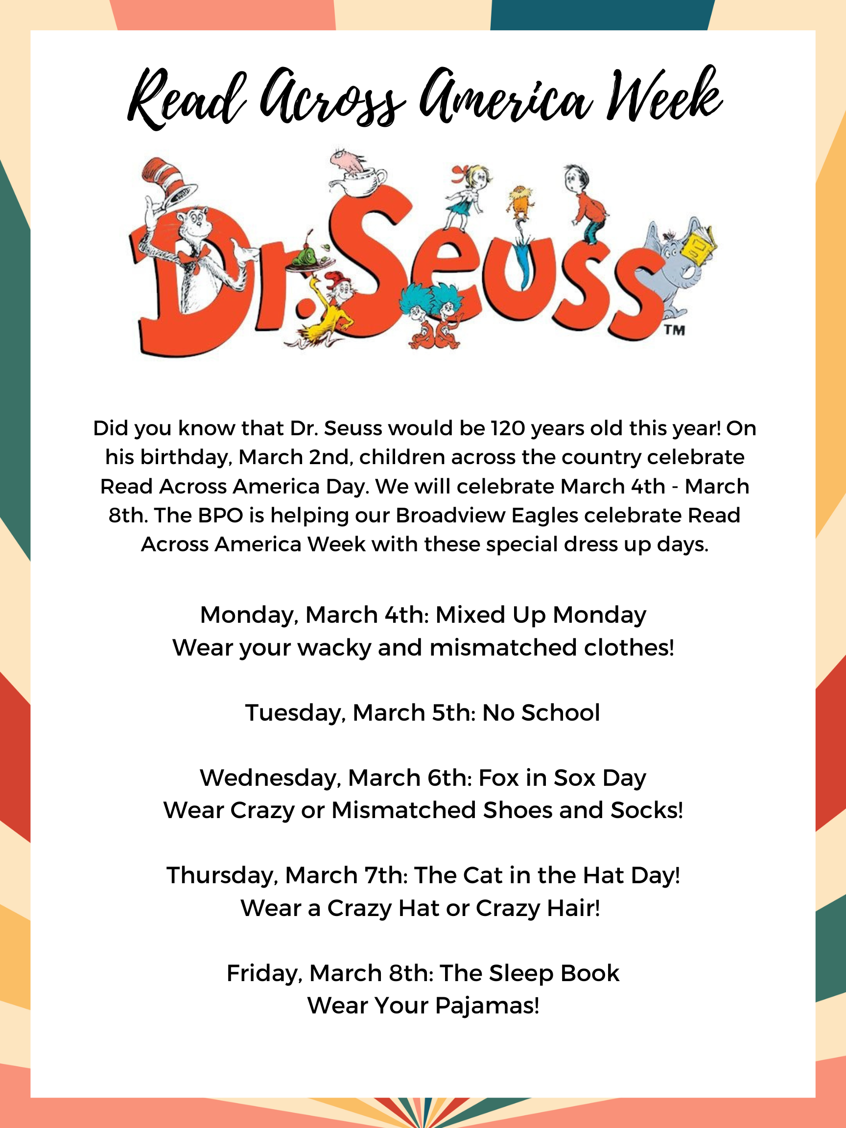 Read Across America Week. Dr. Seuss would be 120 years old this year. We are celebrating with special dress up days: Monday, March 4th - Mixed up Monday wear wacky mixed up clothes. Tuesday, March 5th - No School, Wednesday, March 6th Fox in Sox Day Wear crazy socks. Thursday, March 7th Cat in the Hat Day wear crazy hair or a hat. Friday, March 8th, The Sleep Book wear pajamas.