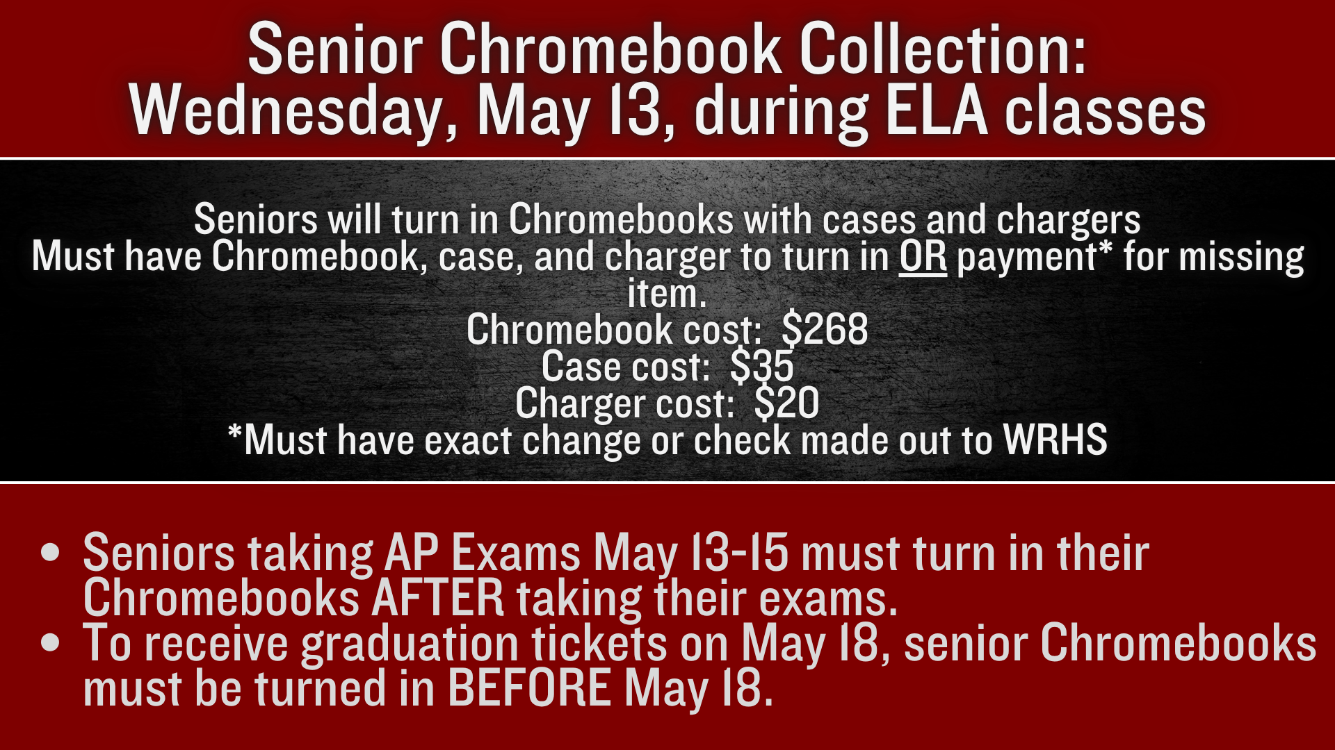 Senior Chromebook Collection:  Wednesday, May 13 during ELA classes.  Seniors will turn in Chromebooks with cases and chargers Must have Chromebook, case, and charger to turn in OR payment* for missing item. Chromebook cost:  $268 Case cost:  $35 Charger cost:  $20 *Must have exact change or check made out to WRHS; Seniors taking AP Exams May 13-15 must turn in their Chromebooks AFTER taking their exams.   To receive graduation tickets on May 18, senior Chromebooks must be turned in BEFORE May 18.
