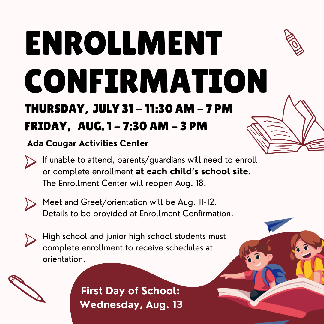 Enrollment Confirmation at Ada Cougar Activities Center Thursday,  July 31 - 11:30 am - 7 pm Friday,   Aug. 1 - 7:30 am - 3 pm If unable to attend, parents/guardians will need to enroll or complete enrollment at each child’s school site. The Enrollment Center will reopen Aug. 18.  Meet and Greet/orientation will be Aug. 11-12. Details to be provided at Enrollment Confirmation.  High school and junior high school students must  complete enrollment to receive schedules at orientation. First Day of School Wednesday, Aug. 13