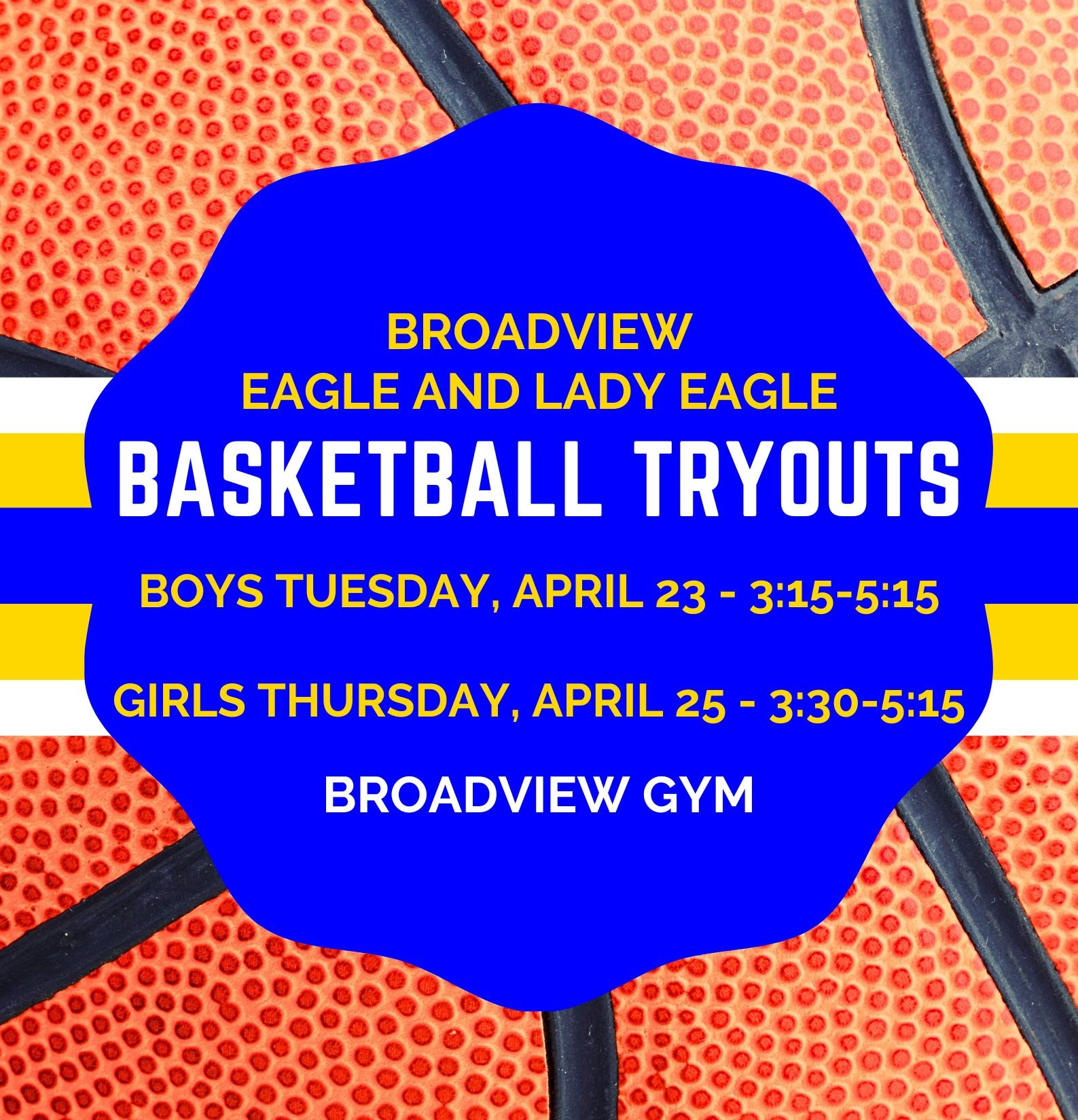 Broadview Eagle and Lady Eagle Basketball Tryouts Boys Tuesday April 23 from 3:15 to 5:00. Girls Thursday April 25 from 3:30-5:00. Both tryouts are in the Broadview Gym.