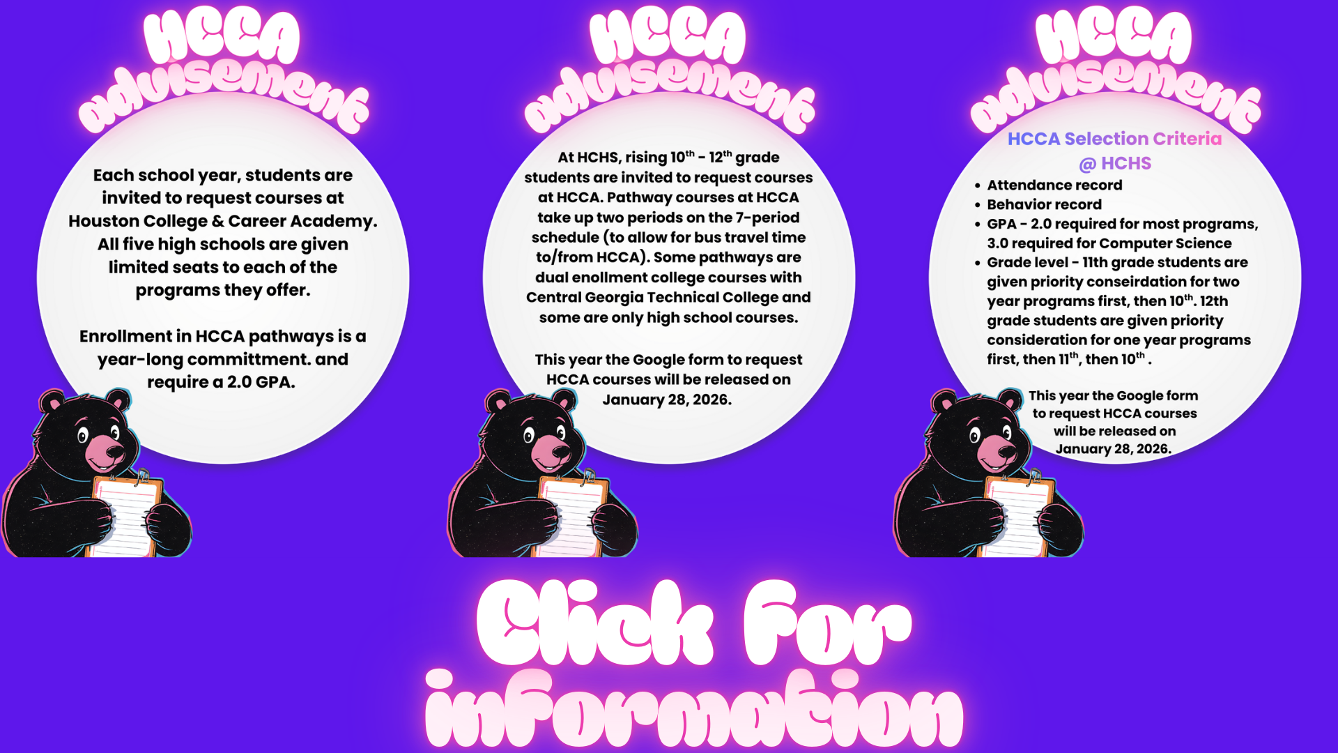 Link for HCCA Advisement Information Each school year, students are invited to request courses at Houston College & Career Academy. All five high schools are given limited seats to each of the programs they offer.  Enrollment in HCCA pathways is a year-long committment. and require a 2.0 GPA. At HCHS, rising 10th - 12th grade students are invited to request courses at HCCA. Pathway courses at HCCA take up two periods on the 7-period schedule (to allow for bus travel time to/from HCCA). Some pathways are dual enollment college courses with Central Georgia Technical College and some are only high school courses.  This year the Google form to request HCCA courses will be released on January 28, 2026.