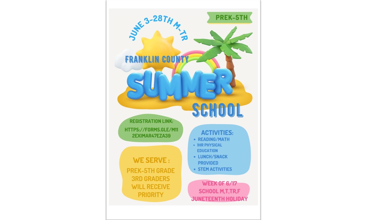 Franklin County Summer School June 3rd-28th Monday through Thursday for Pre-K through fifth grades. Reading, math, STEM activities, lunch/snack and one hour of PE will be provided. The students will go the week of June 17th on Monday, Tuesday, Thursday and Friday to observe the Juneteenth holiday.