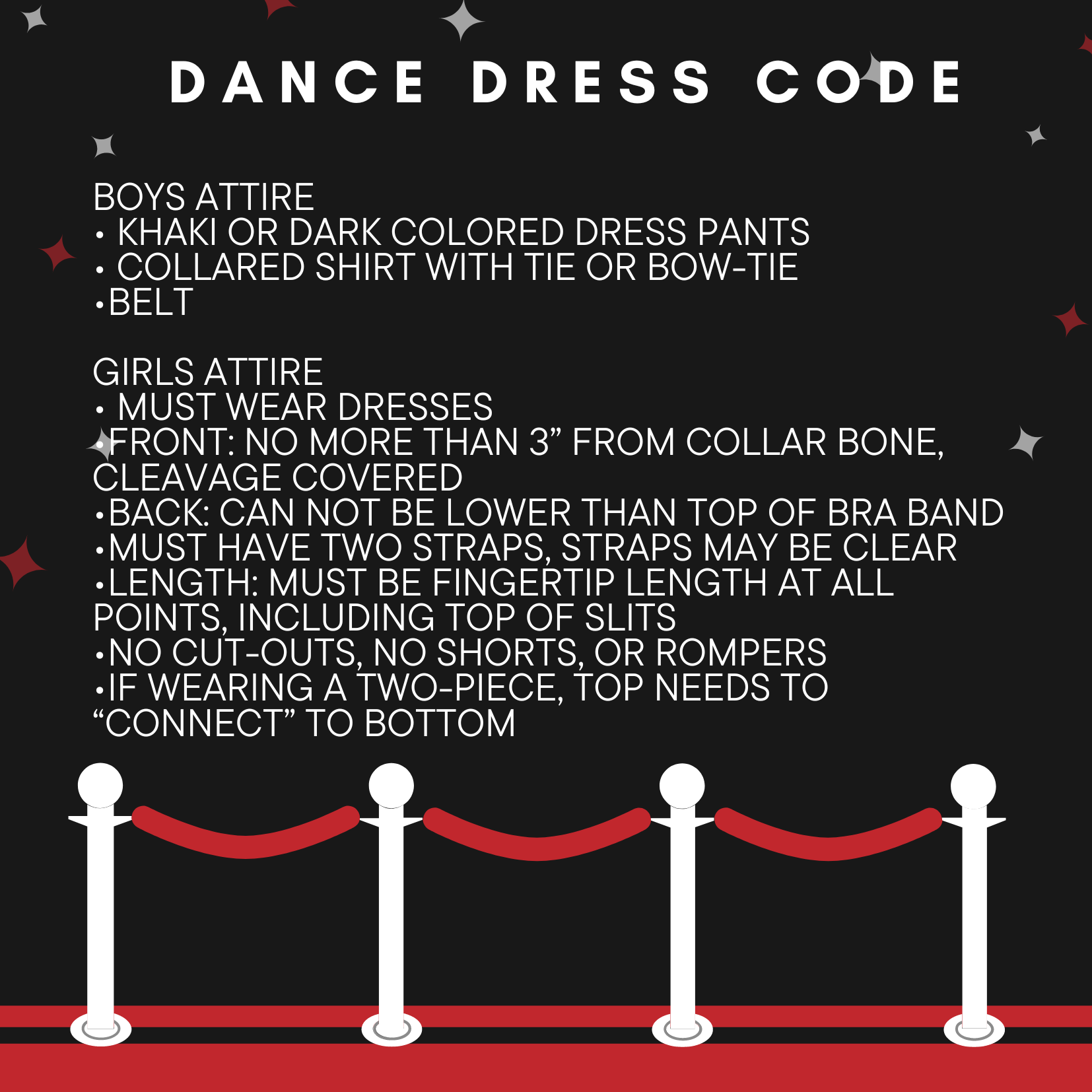 "Boys Dress Code for Dance: Khaki or dark colored dress pants, collared shirt with tie or bow tie, belt  Girls Dress code: must wear dresses, front no more than 3 inches from collar bone, cleavage covered,  back cannot be lower than top of bra band, must have two straps, straps may be clear, must be fingertip length at all points including the tops of slits,  no cut outs no shorts or rompers,  if wearing a two piece, tops must "connect" to bottom (Image of red rope)