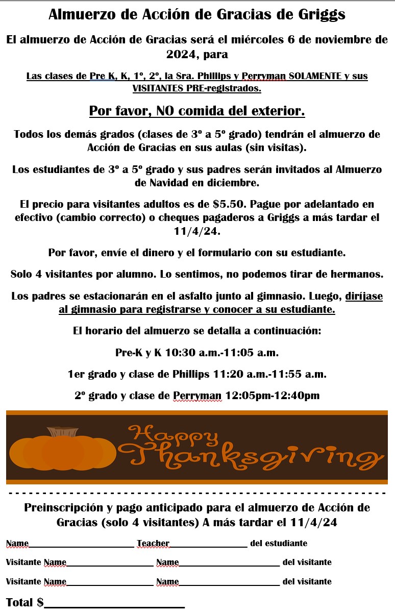 11/6:Thanksgiving lunch for Pre-K, K, 1st, 2nd, Phillips,  & Perryman's classes and their pre-registered guest. ●All other grades will have Thanksgiving lunch in their classrooms. ●3rd-5th grade students and parents will be invited to Christmas lunch in December. ●Cost is $5.50 for visitors only.    Students do not pay. ●All pre-registration forms and money are due no later 11/4. This must come in with your student by 8am. ●Please park in the back of the school by the gym. Then, proceed to the gym to sign in and meet your student. ●We suggest arriving about 10 minutes early to get signed in. ●10:30-11:05am Pre-K & K ●11:20-11:55am 1st grade & Phillips' class ●12:05-12:40pm 2nd grade & Perryman's class