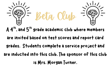 Beta Club A 4th, and 5th grade academic club where members are invited based on test scores and report card grades.  Students complete a service project and are inducted into this club. The sponsor of this club is Mrs. Morgan Turner.