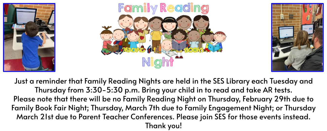 Just a reminder that Family Reading Nights are held in the SES Library each Tuesday and Thursday from 3:30-5:30 p.m. Bring your child in to read and take AR tests. Please note that there will be no Family Reading Night on Thursday, February 29th due to Family Book Fair Night; Thursday, March 7th due to Family Engagement Night; or Thursday March 21st due to Parent Teacher Conferences. Please join SES for those events instead. Thank you!