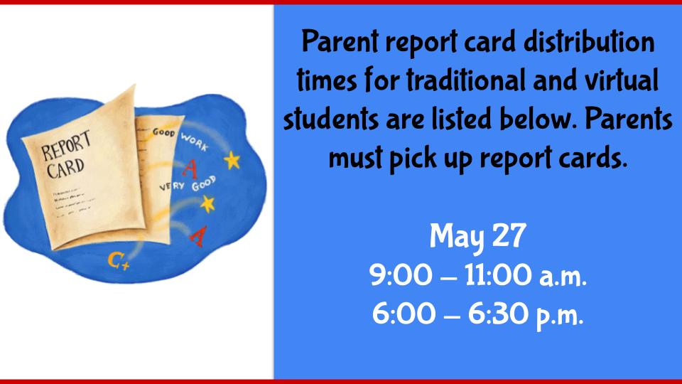 Parent report card distribution times for traditional and virtual students are listed below. Parents must pick up report cards.  May 27 9:00 - 11:00 a.m. 6:00 - 6:30 p.m.