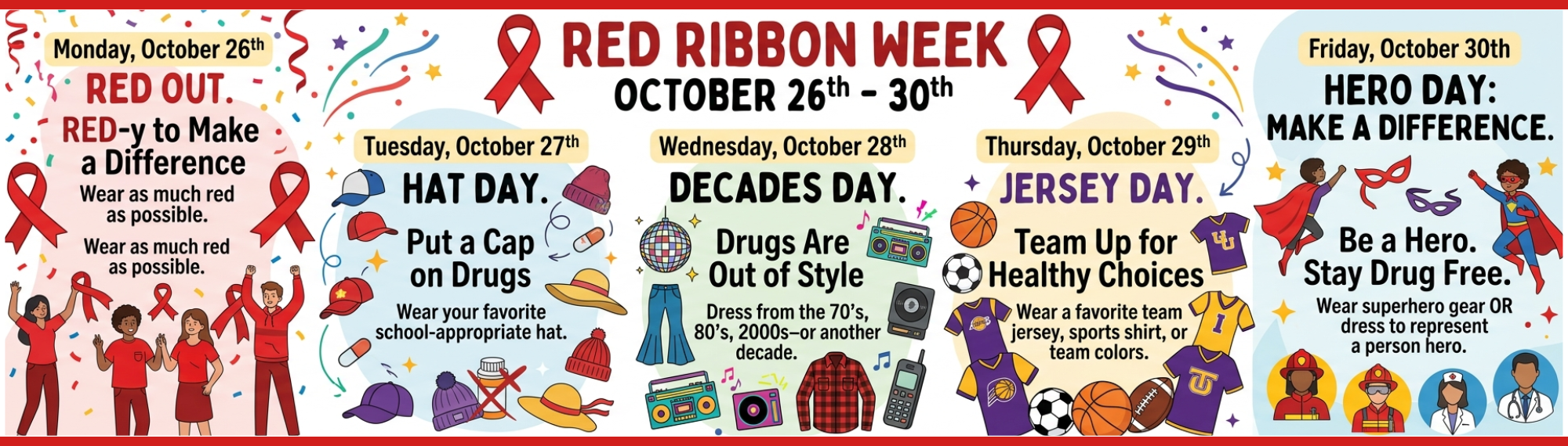 Red Ribbon Week graphic with clipart for each day. Monday, October 26th: Red Out. RED-y to Make a Difference. Wear as much red as possible. Tuesday, October 27th: Hat Day. Put a Cap on Drugs. Wear your favorite school-appropriate hat. Wednesday, October 28th: Decades Day. Drugs Are Out of Style. Dress from the 70's, 80's, 90's, 2000s-or another decade. Thursday, October 29th. Jersey Day. Team Up for Healthy Choices. Wear a favorite team jersey, sports shirt, or team colors. Friday, October 30th: Hero Day: Make a Difference. Be a Hero. Stay Drug Free. Wear superhero gear OR dress to represent a person hero.