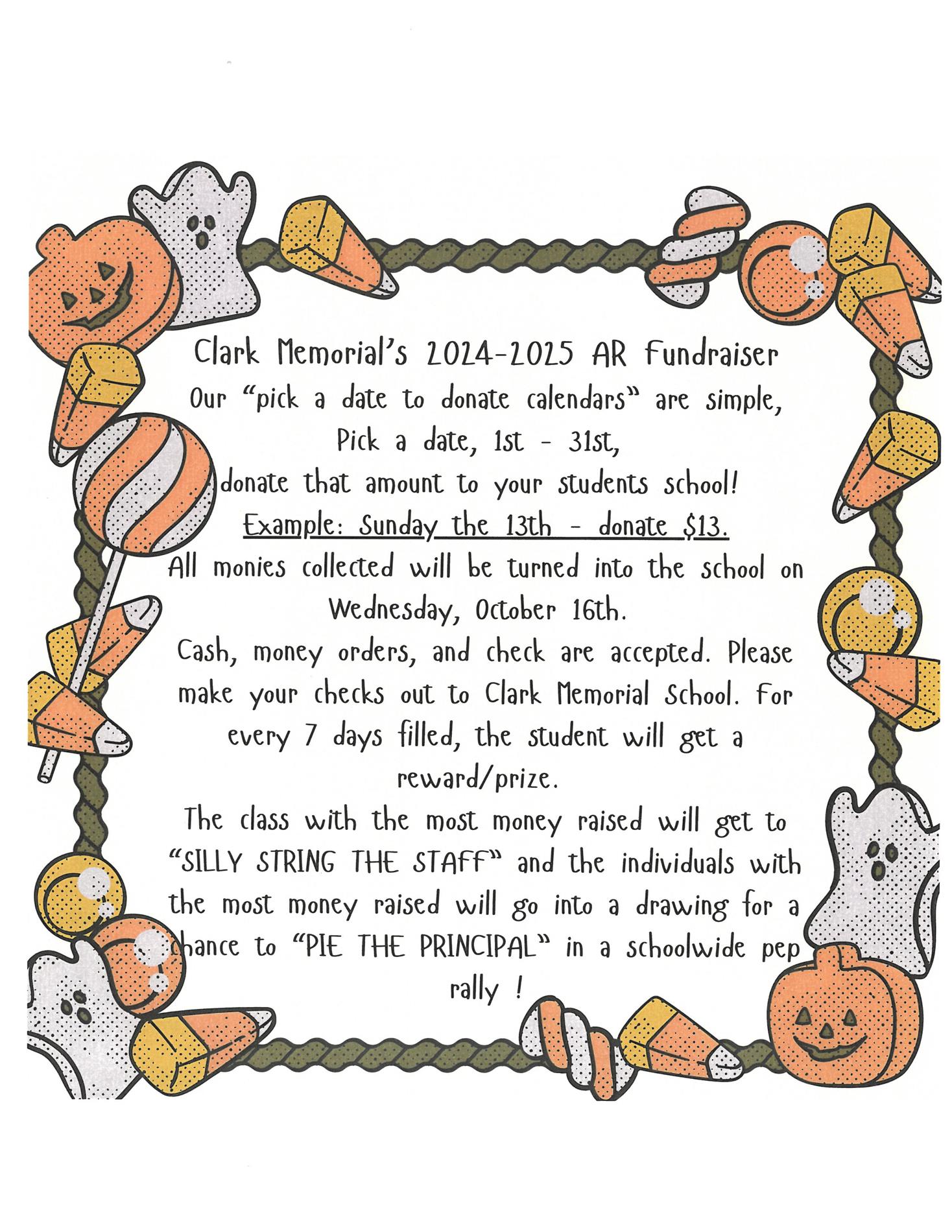 Clark Memorial’s 2024-2025 AR Fundraiser Our “pick a date to donate calendars” are simple, Pick a date, 1st - 31st, donate that amount to your students school! Example: Sunday the 13th - donate $13. All monies collected will be turned into the school on Wednesday, October 16th. Cash, money orders, and check are accepted. Please make your checks out to Clark Memorial School. For every 7 days filled, the student will get a reward/prize. The class with the most money raised will get to “SILLY STRING THE STAFF” and the individuals with the most money raised will go into a drawing for a chance to “PIE THE PRINCIPAL” in a schoolwide pep rally 