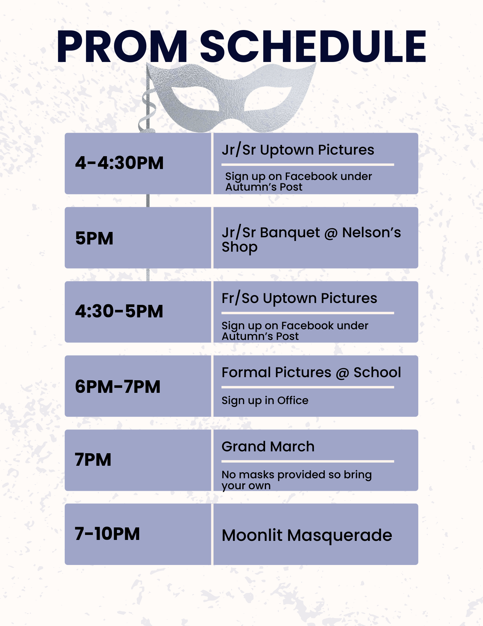 Prom Schedule 4-4:30 Jr/Sr uptown Pictures sign up on Facebook Under Autumn's post 5 pm Jr/Sr Banquet @ Nelson's Shop 4:30-5 pm Fr/So Uptown Pictures Sign up on Facebook under Autumn's Post 6pm-7pm Formal Pictures @ School sign up in office 7 pm Grand March No masks provided so bring your own 7-10 pm Moonlit Masquerade